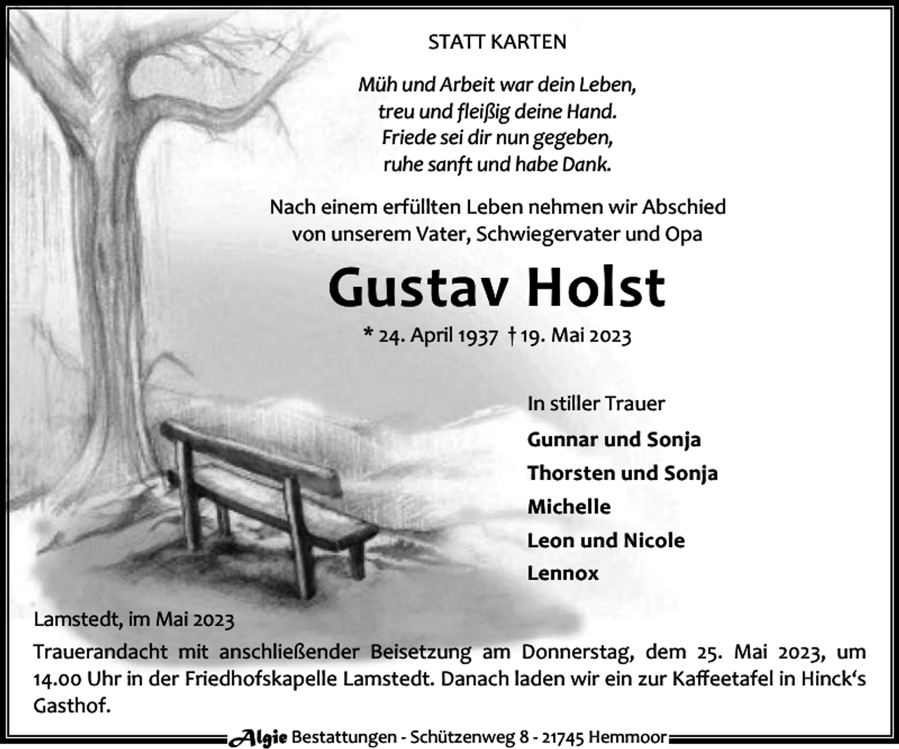 <p>STATT KARTEN<br />Müh und Arbeit war dein Leben,<br />treu und fleißig deine Hand.<br />Friede sei dir nun gegeben,<br />ruhe sanft und habe Dank.<br />Nach einem erfüllten Leben nehmen wir Abschied<br />von unserem Vater, Schwiegervater und Opa</p><p>Gustav Holst<br />* 24. April 1937 † 19. Mai 2023</p><p>In stiller Trauer<br />Gunnar und Sonja<br />Thorsten und Sonja<br />Michelle<br />Leon und Nicole<br />Lennox<br />Lamstedt, im Mai 2023<br />Trauerandacht mit anschließender Beisetzung am Donnerstag, dem 25. Mai 2023, um<br />14.00 Uhr in der Friedhofskapelle Lamstedt. Danach laden wir ein zur Kaﬀeetafel in Hinck‘s<br />Gasthof.<br />Algie Bestattungen - Schützenweg 8 - 21745 Hemmoor</p>