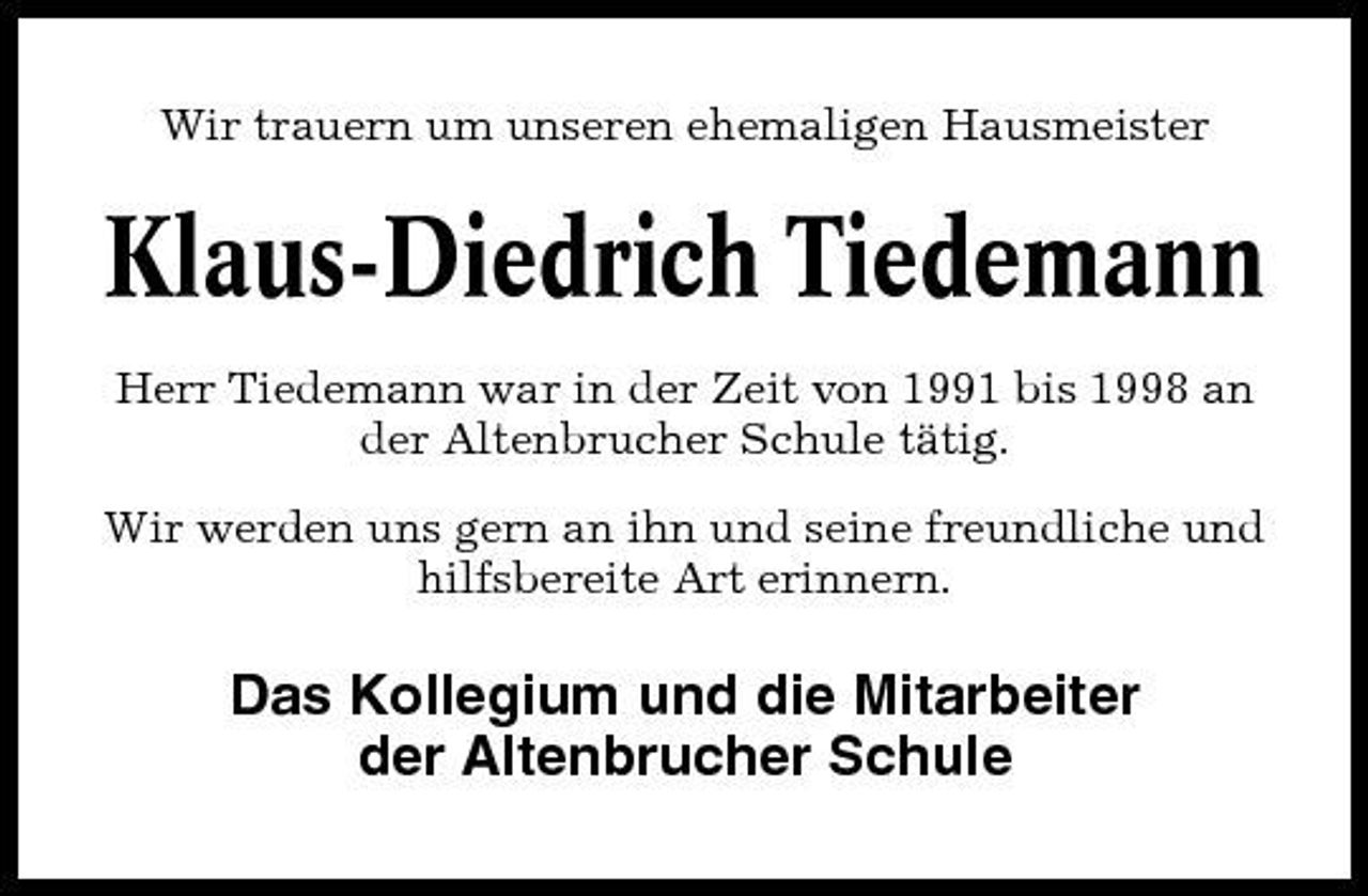 <p>Wir trauern um unseren ehemaligen Hausmeister</p><p>Klaus-Diedrich Tiedemann<br />Herr Tiedemann war in der Zeit von 1991 bis 1998 an der Altenbrucher Schule tätig. Wir werden uns gern an ihn und seine freundliche und hilfsbereite Art erinnern.</p><p>Das Kollegium und die Mitarbeiter der Altenbrucher Schule</p>