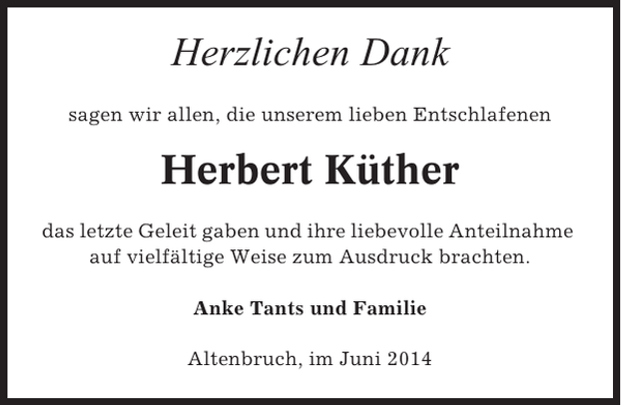 <p>Herzlichen Dank<br />sagen wir allen, die unserem lieben Entschlafenen</p><p>Herbert Küther<br />das letzte Geleit gaben und ihre liebevolle Anteilnahme<br />auf vielfältige Weise zum Ausdruck brachten.<br />Anke Tants und Familie<br />Altenbruch, im Juni 2014</p>