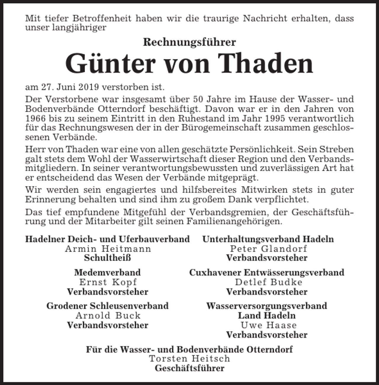 <p>Mit tiefer Betroffenheit haben wir die traurige Nachricht erhalten, dass<br />unser langjähriger</p><p>Rechnungsführer</p><p>Günter von Thaden<br />am 27. Juni 2019 verstorben ist.<br />Der Verstorbene war insgesamt über 50 Jahre im Hause der Wasser- und<br />Bodenverbände Otterndorf beschäftigt. Davon war er in den Jahren von<br />1966 bis zu seinem Eintritt in den Ruhestand im Jahr 1995 verantwortlich<br />für das Rechnungswesen der in der Bürogemeinschaft zusammen geschlossenen Verbände.<br />Herr von Thaden war eine von allen geschätzte Persönlichkeit. Sein Streben<br />galt stets dem Wohl der Wasserwirtschaft dieser Region und den Verbandsmitgliedern. In seiner verantwortungsbewussten und zuverlässigen Art hat<br />er entscheidend das Wesen der Verbände mitgeprägt.<br />Wir werden sein engagiertes und hilfsbereites Mitwirken stets in guter<br />Erinnerung behalten und sind ihm zu großem Dank verpflichtet.<br />Das tief empfundene Mitgefühl der Verbandsgremien, der Geschäftsführung und der Mitarbeiter gilt seinen Familienangehörigen.<br />Hadelner Deich- und Uferbauverband<br />Armin Heitmann<br />Schultheiß</p><p>Unterhaltungsverband Hadeln<br />Peter Glandorf<br />Verbandsvorsteher</p><p>Medemverband<br />Ernst Kopf<br />Verbandsvorsteher</p><p>Cuxhavener Entwässerungsverband<br />Detlef Budke<br />Verbandsvorsteher</p><p>Grodener Schleusenverband<br />Arnold Buck<br />Verbandsvorsteher</p><p>Wasserversorgungsverband<br />Land Hadeln<br />Uwe Haase<br />Verbandsvorsteher</p><p>Für die Wasser- und Bodenverbände Otterndorf<br />Torsten Heitsch<br />Geschäftsführer</p>
