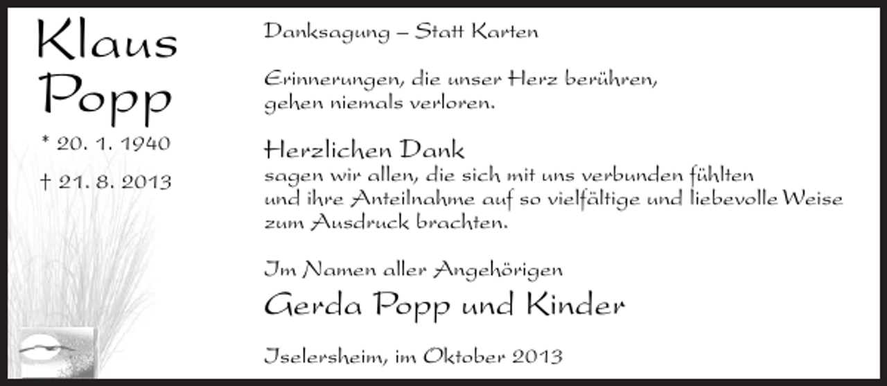 <p>Klaus<br />Popp<br />* 20. 1. 1940</p><p>† 21. 8. 2013</p><p>Danksagung – Statt Karten<br />Erinnerungen, die unser Herz berühren,<br />gehen niemals verloren.</p><p>Herzlichen Dank</p><p>sagen wir allen, die sich mit uns verbunden fühlten<br />und ihre Anteilnahme auf so vielfältige und liebevolle Weise<br />zum Ausdruck brachten.<br />Im Namen aller Angehörigen</p><p>Gerda Popp und Kinder<br />Iselersheim, im Oktober 2013</p>
