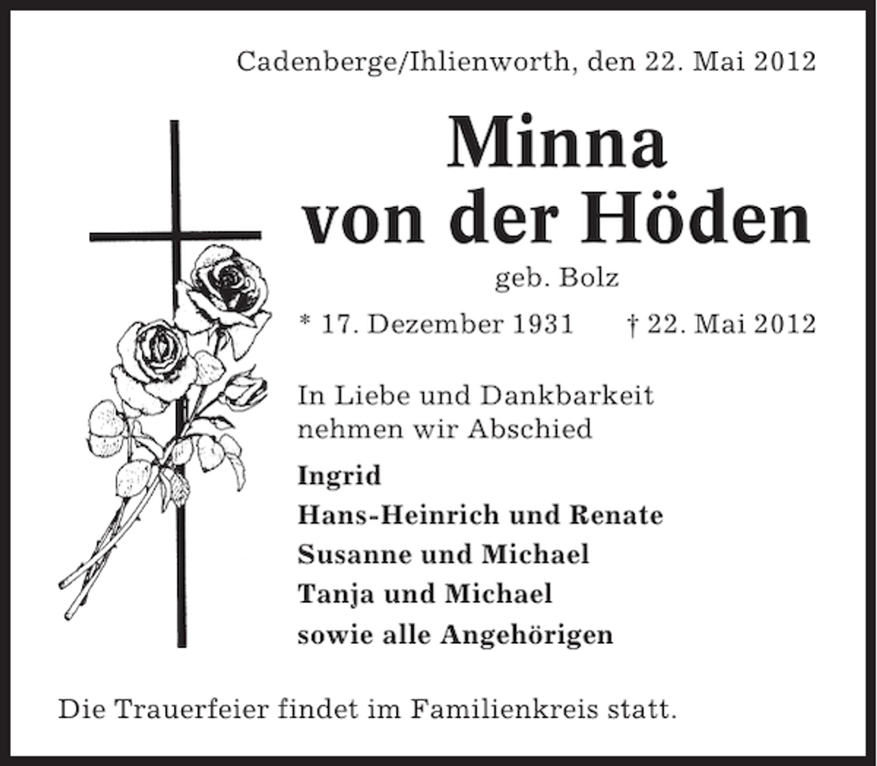 <p>Cadenberge/Ihlienworth, den 22. Mai 2012</p><p>Minna<br />von der Höden<br />geb. Bolz<br />* 17. Dezember 1931</p><p>† 22. Mai 2012</p><p>In Liebe und Dankbarkeit<br />nehmen wir Abschied<br />Ingrid<br />Hans-Heinrich und Renate<br />Susanne und Michael<br />Tanja und Michael<br />sowie alle Angehörigen<br />Die Trauerfeier findet im Familienkreis statt.</p>