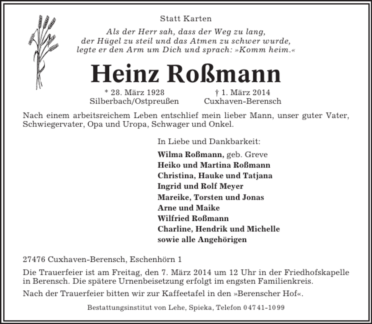 <p>Statt Karten<br />Als der Herr sah, dass der Weg zu lang,<br />der Hügel zu steil und das Atmen zu schwer wurde,<br />legte er den Arm um Dich und sprach: »Komm heim.«</p><p>Heinz Roßmann<br />* 28. März 1928<br />Silberbach/Ostpreußen</p><p>† 1. März 2014<br />Cuxhaven-Berensch</p><p>Nach einem arbeitsreichem Leben entschlief mein lieber Mann, unser guter Vater,<br />Schwiegervater, Opa und Uropa, Schwager und Onkel.<br />In Liebe und Dankbarkeit:<br />Wilma Roßmann, geb. Greve<br />Heiko und Martina Roßmann<br />Christina, Hauke und Tatjana<br />Ingrid und Rolf Meyer<br />Mareike, Torsten und Jonas<br />Arne und Maike<br />Wilfried Roßmann<br />Charline, Hendrik und Michelle<br />sowie alle Angehörigen<br />27476 Cuxhaven-Berensch, Eschenhörn 1<br />Die Trauerfeier ist am Freitag, den 7. März 2014 um 12 Uhr in der Friedhofskapelle<br />in Berensch. Die spätere Urnenbeisetzung erfolgt im engsten Familienkreis.<br />Nach der Trauerfeier bitten wir zur Kaffeetafel in den »Berenscher Hof«.<br />Bestattungsinstitut von Lehe, Spieka, Telefon 0 47 41-10 99</p>