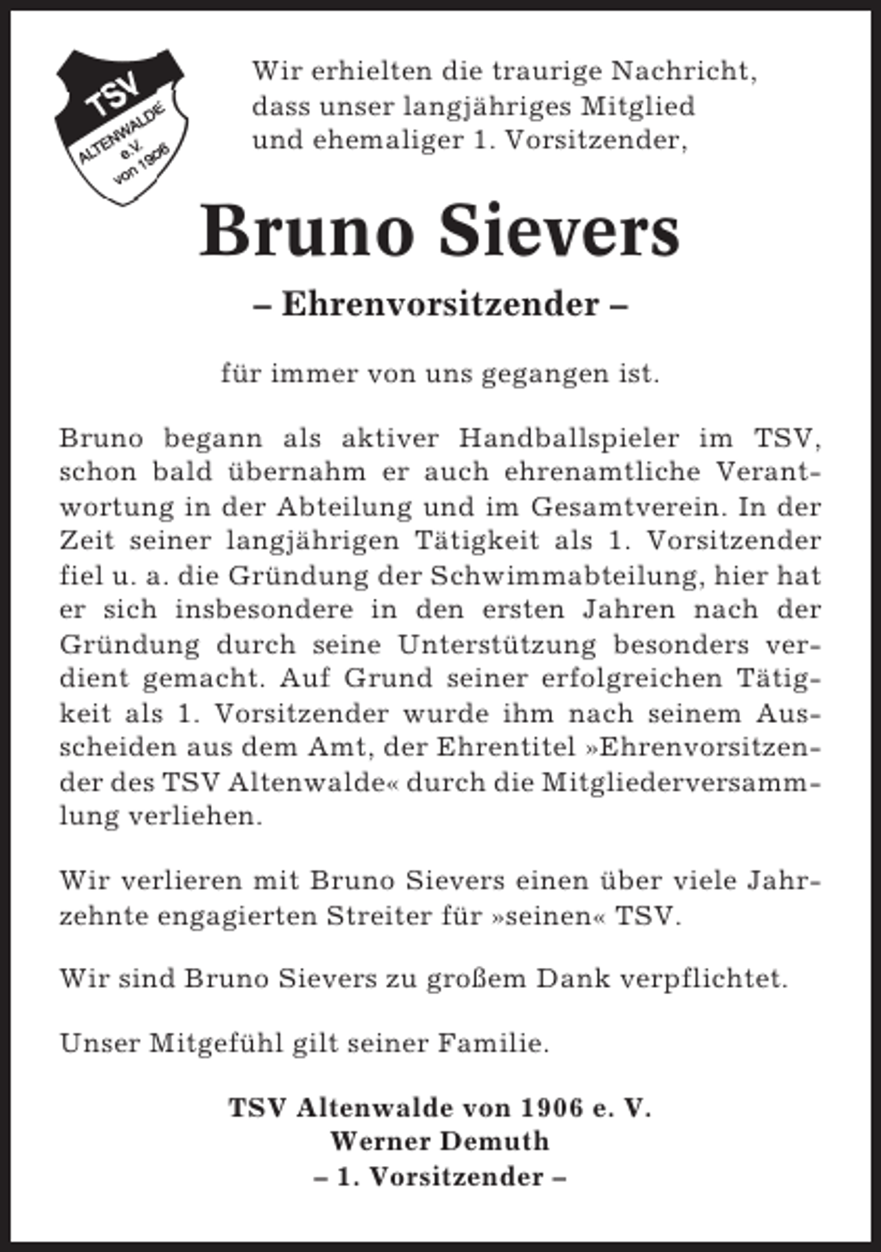 <p>Wir erhielten die traurige Nachricht,<br />dass unser langjähriges Mitglied<br />und ehemaliger 1. Vorsitzender,</p><p>Bruno Sievers<br />– Ehrenvorsitzender –<br />für immer von uns gegangen ist.<br />Bruno begann als aktiver Handballspieler im TSV,<br />schon bald übernahm er auch ehrenamtliche Verantwortung in der Abteilung und im Gesamtverein. In der<br />Zeit seiner langjährigen Tätigkeit als 1. Vorsitzender<br />fiel u. a. die Gründung der Schwimmabteilung, hier hat<br />er sich insbesondere in den ersten Jahren nach der<br />Gründung durch seine Unterstützung besonders verdient gemacht. Auf Grund seiner erfolgreichen Tätigkeit als 1. Vorsitzender wurde ihm nach seinem Ausscheiden aus dem Amt, der Ehrentitel »Ehrenvorsitzender des TSV Altenwalde« durch die Mitgliederversammlung verliehen.<br />Wir verlieren mit Bruno Sievers einen über viele Jahrzehnte engagierten Streiter für »seinen« TSV.<br />Wir sind Bruno Sievers zu großem Dank verpflichtet.<br />Unser Mitgefühl gilt seiner Familie.<br />TSV Altenwalde von 1906 e. V.<br />Werner Demuth<br />– 1. Vorsitzender –</p>