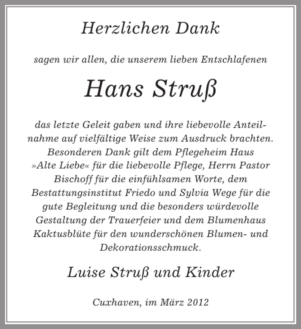 <p>Herzlichen Dank<br />sagen wir allen, die unserem lieben Entschlafenen</p><p>Hans Struß<br />das letzte Geleit gaben und ihre liebevolle Anteilnahme auf vielfältige Weise zum Ausdruck brachten.<br />Besonderen Dank gilt dem Pflegeheim Haus<br />»Alte Liebe« für die liebevolle Pflege, Herrn Pastor<br />Bischoff für die einfühlsamen Worte, dem<br />Bestattungsinstitut Friedo und Sylvia Wege für die<br />gute Begleitung und die besonders würdevolle<br />Gestaltung der Trauerfeier und dem Blumenhaus<br />Kaktusblüte für den wunderschönen Blumen- und<br />Dekorationsschmuck.</p><p>Luise Struß und Kinder<br />Cuxhaven, im März 2012</p>