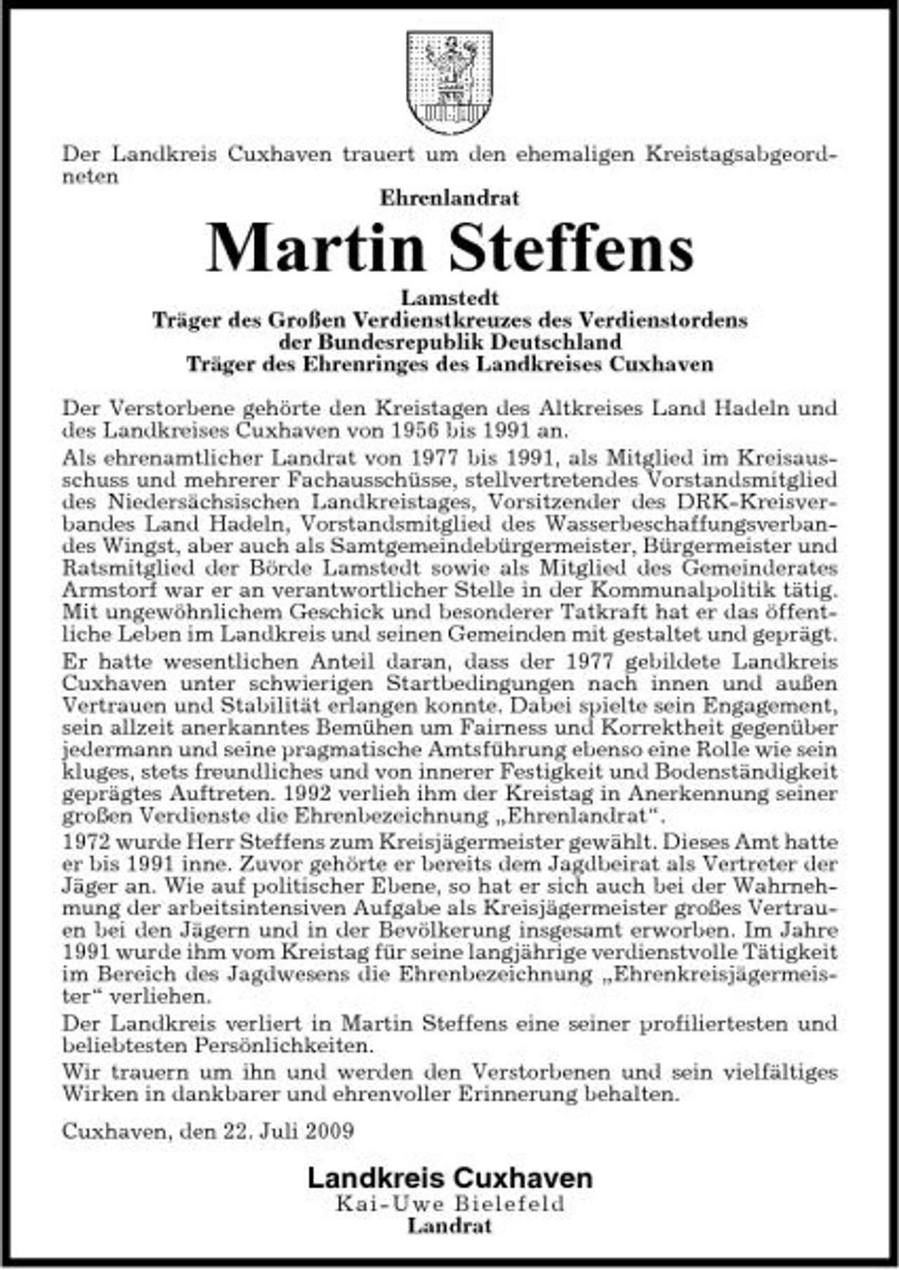 <p>Der Landkreis Cuxhaven trauert um den ehemaligen Kreistagsabgeordneten Ehrenlandrat</p><p>Martin Steffens<br />Lamstedt Träger des Großen Verdienstkreuzes des Verdienstordens der Bundesrepublik Deutschland Träger des Ehrenringes des Landkreises Cuxhaven Der Verstorbene gehörte den Kreistagen des Altkreises Land Hadeln und des Landkreises Cuxhaven von 1956 bis 1991 an. Als ehrenamtlicher Landrat von 1977 bis 1991, als Mitglied im Kreisausschuss und mehrerer Fachausschüsse, stellvertretendes Vorstandsmitglied des Niedersächsischen Landkreistages, Vorsitzender des DRK-Kreisverbandes Land Hadeln, Vorstandsmitglied des Wasserbeschaffungsverbandes Wingst, aber auch als Samtgemeindebürgermeister, Bürgermeister und Ratsmitglied der Börde Lamstedt sowie als Mitglied des Gemeinderates Armstorf war er an verantwortlicher Stelle in der Kommunalpolitik tätig. Mit ungewöhnlichem Geschick und besonderer Tatkraft hat er das öffentliche Leben im Landkreis und seinen Gemeinden mit gestaltet und geprägt. Er hatte wesentlichen Anteil daran, dass der 1977 gebildete Landkreis Cuxhaven unter schwierigen Startbedingungen nach innen und außen Vertrauen und Stabilität erlangen konnte. Dabei spielte sein Engagement, sein allzeit anerkanntes Bemühen um Fairness und Korrektheit gegenüber jedermann und seine pragmatische Amtsführung ebenso eine Rolle wie sein kluges, stets freundliches und von innerer Festigkeit und Bodenständigkeit geprägtes Auftreten. 1992 verlieh ihm der Kreistag in Anerkennung seiner großen Verdienste die Ehrenbezeichnung „Ehrenlandrat“. 1972 wurde Herr Steffens zum Kreisjägermeister gewählt. Dieses Amt hatte er bis 1991 inne. Zuvor gehörte er bereits dem Jagdbeirat als Vertreter der Jäger an. Wie auf politischer Ebene, so hat er sich auch bei der Wahrnehmung der arbeitsintensiven Aufgabe als Kreisjägermeister großes Vertrauen bei den Jägern und in der Bevölkerung insgesamt erworben. Im Jahre 1991 wurde ihm vom Kreistag für seine langjährige verdienstvolle Tätigkeit im Bereich des Jagdwesens die Ehrenbezeichnung „Ehrenkreisjägermeister“ verliehen. Der Landkreis verliert in Martin Steffens eine seiner profiliertesten und beliebtesten Persönlichkeiten. Wir trauern um ihn und werden den Verstorbenen und sein vielfältiges Wirken in dankbarer und ehrenvoller Erinnerung behalten. Cuxhaven, den 22. Juli 2009</p><p>Landkreis Cuxhaven<br />Kai - Uwe Bielefeld Landrat</p>