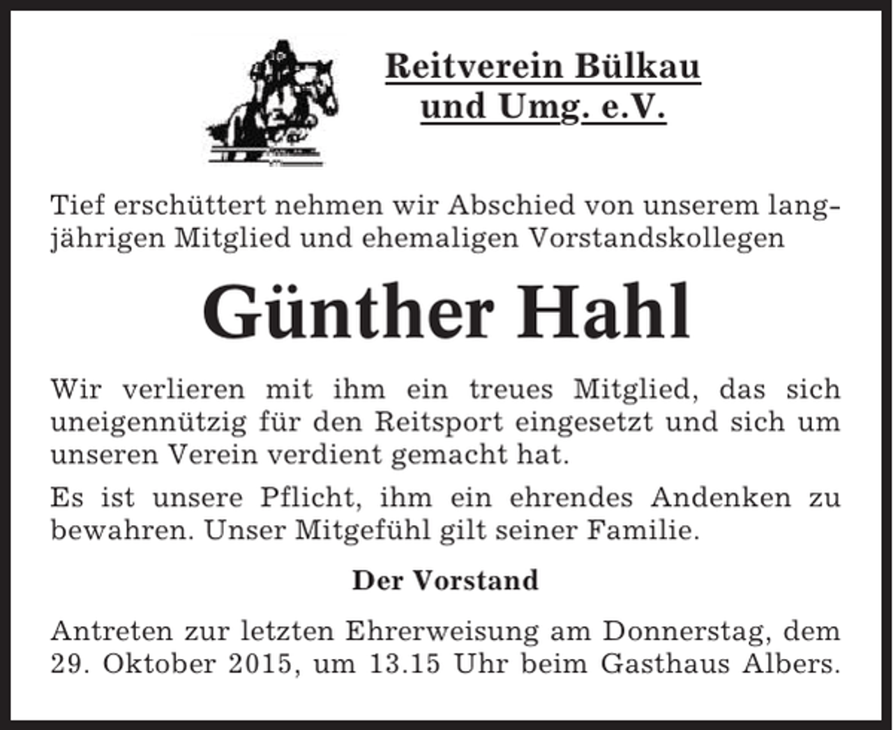<p>Reitverein Bülkau<br />und Umg. e.V.<br />Tief erschüttert nehmen wir Abschied von unserem langjährigen Mitglied und ehemaligen Vorstandskollegen</p><p>Günther Hahl<br />Wir verlieren mit ihm ein treues Mitglied, das sich<br />uneigennützig für den Reitsport eingesetzt und sich um<br />unseren Verein verdient gemacht hat.<br />Es ist unsere Pflicht, ihm ein ehrendes Andenken zu<br />bewahren. Unser Mitgefühl gilt seiner Familie.<br />Der Vorstand<br />Antreten zur letzten Ehrerweisung am Donnerstag, dem<br />29. Oktober 2015, um 13.15 Uhr beim Gasthaus Albers.</p>