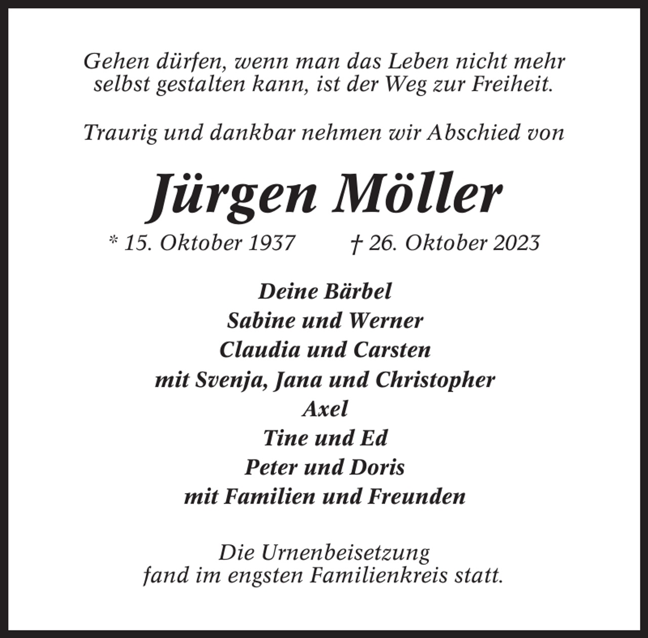 <p>Gehen dürfen, wenn man das Leben nicht mehr<br />selbst gestalten kann, ist der Weg zur Freiheit.<br />Traurig und dankbar nehmen wir Abschied von</p><p>Jürgen Möller<br />* 15. Oktober 1937</p><p>† 26. Oktober 2023</p><p>Deine Bärbel<br />Sabine und Werner<br />Claudia und Carsten<br />mit Svenja, Jana und Christopher<br />Axel<br />Tine und Ed<br />Peter und Doris<br />mit Familien und Freunden<br />Die Urnenbeisetzung<br />fand im engsten Familienkreis statt.</p>