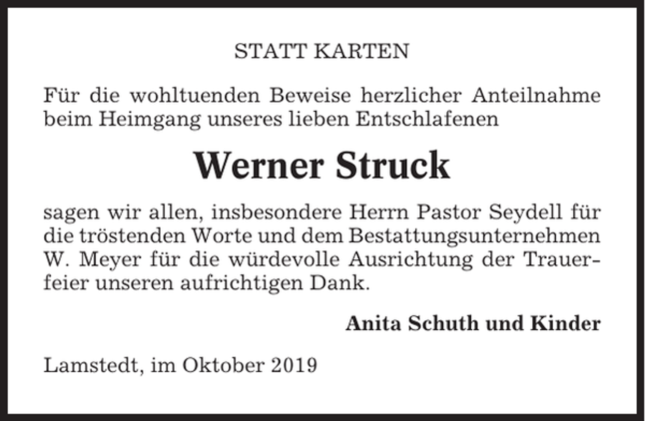 <p>STATT KARTEN<br />Für die wohltuenden Beweise herzlicher Anteilnahme<br />beim Heimgang unseres lieben Entschlafenen</p><p>Werner Struck<br />sagen wir allen, insbesondere Herrn Pastor Seydell für<br />die tröstenden Worte und dem Bestattungsunternehmen<br />W. Meyer für die würdevolle Ausrichtung der Trauerfeier unseren aufrichtigen Dank.<br />Anita Schuth und Kinder<br />Lamstedt, im Oktober 2019</p>