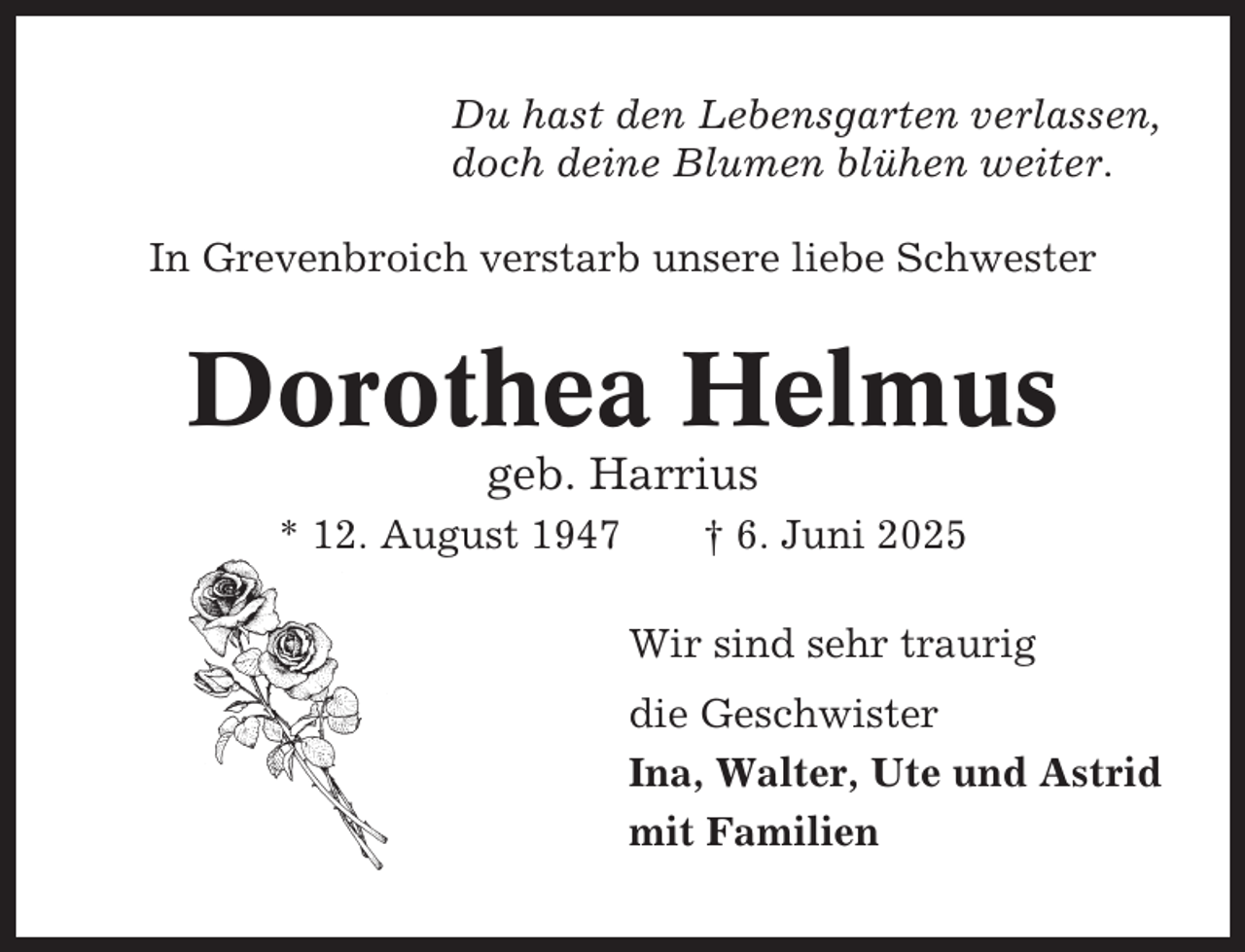 <p>Du hast den Lebensgarten verlassen,<br />doch deine Blumen blühen weiter.<br />In Grevenbroich verstarb unsere liebe Schwester</p><p>Dorothea Helmus<br />geb. Harrius<br />* 12. August 1947</p><p>† 6. Juni 2025<br />Wir sind sehr traurig<br />die Geschwister<br />Ina, Walter, Ute und Astrid<br />mit Familien</p>