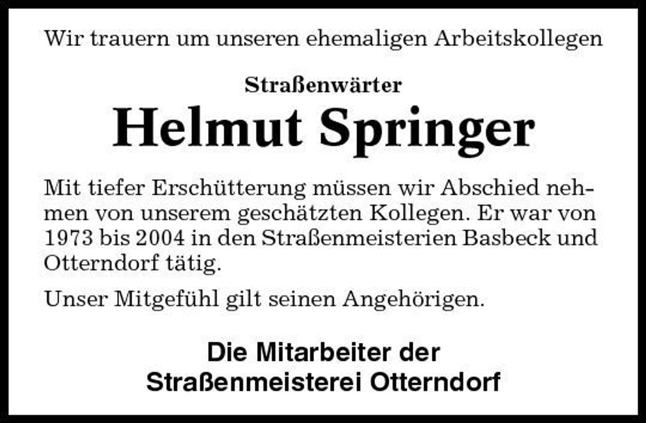 <p>Wir trauern um unseren ehemaligen Arbeitskollegen Straßenwärter</p><p>Helmut Springer<br />Mit tiefer Erschütterung müssen wir Abschied nehmen von unserem geschätzten Kollegen. Er war von 1973 bis 2004 in den Straßenmeisterien Basbeck und Otterndorf tätig. Unser Mitgefühl gilt seinen Angehörigen.</p><p>Die Mitarbeiter der Straßenmeisterei Otterndorf</p>