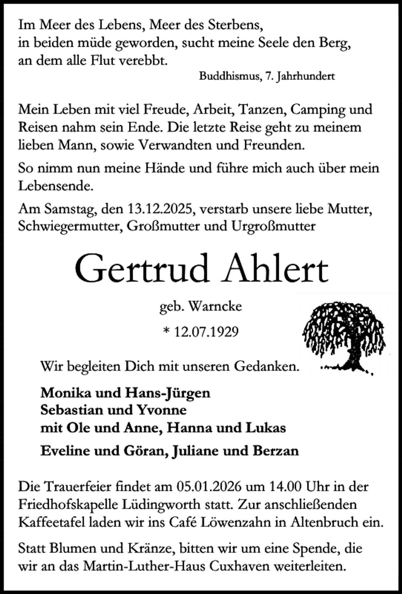 <p>Im Meer des Lebens, Meer des Sterbens,<br />in beiden müde geworden, sucht meine Seele den Berg,<br />an dem alle Flut verebbt.<br />Buddhismus, 7. Jahrhundert</p><p>Mein Leben mit viel Freude, Arbeit, Tanzen, Camping und<br />Reisen nahm sein Ende. Die letzte Reise geht zu meinem<br />lieben Mann, sowie Verwandten und Freunden.<br />So nimm nun meine Hände und führe mich auch über mein<br />Lebensende.<br />Am Samstag, den 13.12.2025, verstarb unsere liebe Mutter,<br />Schwiegermutter, Großmutter und Urgroßmutter</p><p>Gertrud Ahlert<br />geb. Warncke<br />* 12.07.1929<br />Wir begleiten Dich mit unseren Gedanken.<br />Monika und Hans-Jürgen<br />Sebastian und Yvonne<br />mit Ole und Anne, Hanna und Lukas<br />Eveline und Göran, Juliane und Berzan<br />Die Trauerfeier findet am 05.01.2026 um 14.00 Uhr in der<br />Friedhofskapelle Lüdingworth statt. Zur anschließenden<br />Kaffeetafel laden wir ins Café Löwenzahn in Altenbruch ein.<br />Statt Blumen und Kränze, bitten wir um eine Spende, die<br />wir an das Martin-Luther-Haus Cuxhaven weiterleiten.</p>