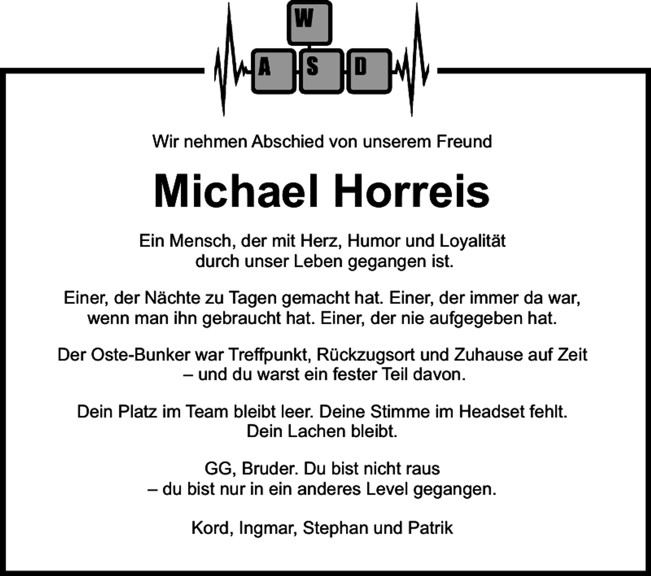 <p>Wir nehmen Abschied von unserem Freund</p><p>Michael Horreis<br />Ein Mensch, der mit Herz, Humor und Loyalität<br />durch unser Leben gegangen ist.<br />Einer, der Nächte zu Tagen gemacht hat. Einer, der immer da war,<br />wenn man ihn gebraucht hat. Einer, der nie aufgegeben hat.<br />Der Oste-Bunker war Treffpunkt, Rückzugsort und Zuhause auf Zeit<br />– und du warst ein fester Teil davon.<br />Dein Platz im Team bleibt leer. Deine Stimme im Headset fehlt.<br />Dein Lachen bleibt.<br />GG, Bruder. Du bist nicht raus<br />– du bist nur in ein anderes Level gegangen.<br />Kord, Ingmar, Stephan und Patrik</p>