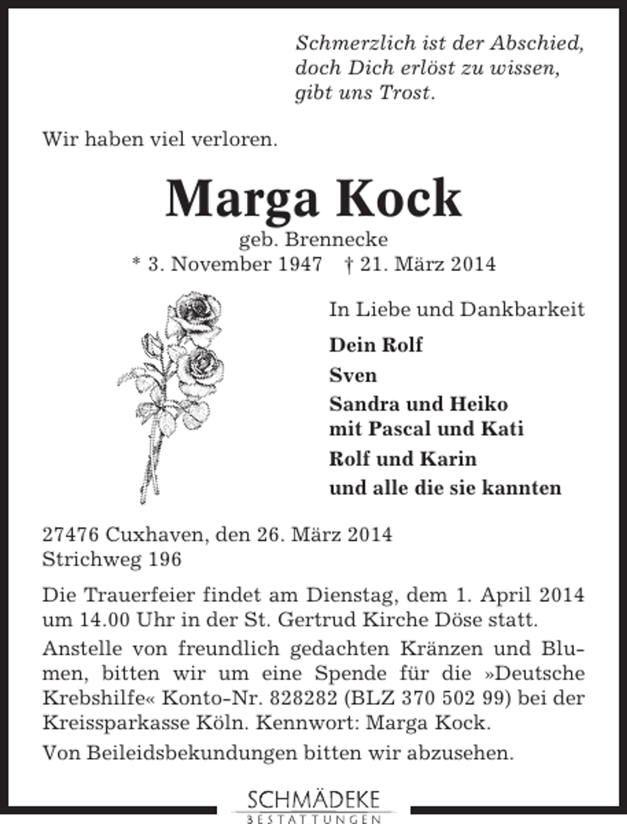 <p>Schmerzlich ist der Abschied,<br />doch Dich erlöst zu wissen,<br />gibt uns Trost.<br />Wir haben viel verloren.</p><p>Marga Kock<br />geb. Brennecke<br />* 3. November 1947 † 21. März 2014<br />In Liebe und Dankbarkeit<br />Dein Rolf<br />Sven<br />Sandra und Heiko<br />mit Pascal und Kati<br />Rolf und Karin<br />und alle die sie kannten<br />27476 Cuxhaven, den 26. März 2014<br />Strichweg 196<br />Die Trauerfeier findet am Dienstag, dem 1. April 2014<br />um 14.00 Uhr in der St. Gertrud Kirche Döse statt.<br />Anstelle von freundlich gedachten Kränzen und Blumen, bitten wir um eine Spende für die »Deutsche<br />Krebshilfe« Konto-Nr. 828282 (BLZ 370 502 99) bei der<br />Kreissparkasse Köln. Kennwort: Marga Kock.<br />Von Beileidsbekundungen bitten wir abzusehen.</p>