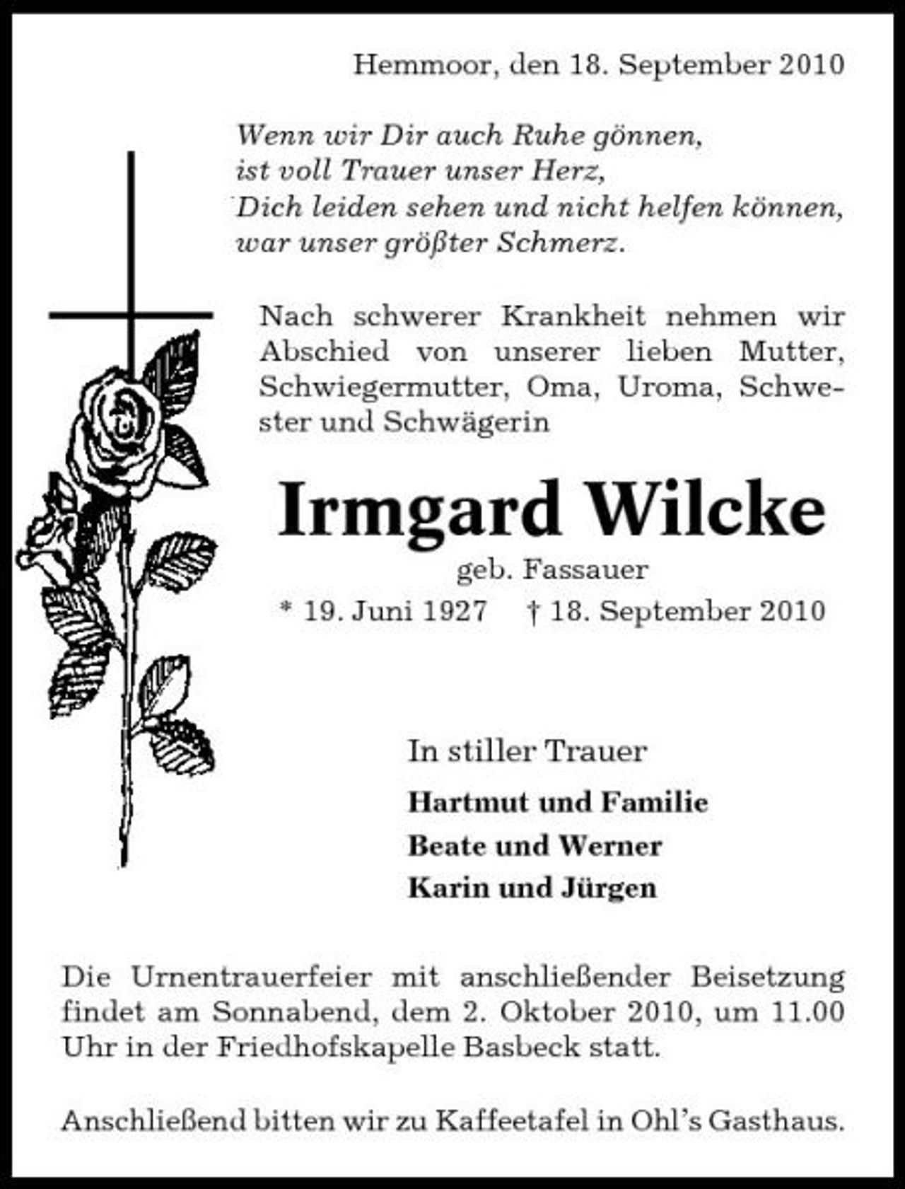 <p>Hemmoor, den 18. September 2010 Wenn wir Dir auch Ruhe gönnen, ist voll Trauer unser Herz, Dich leiden sehen und nicht helfen können, war unser größter Schmerz. Nach schwerer Krankheit nehmen wir Abschied von unserer lieben Mutter, Schwiegermutter, Oma, Uroma, Schwester und Schwägerin</p><p>Irmgard Wilcke<br />geb. Fassauer * 19. Juni 1927 † 18. September 2010</p><p>In stiller Trauer<br />Hartmut und Familie Beate und Werner Karin und Jürgen Die Urnentrauerfeier mit anschließender Beisetzung findet am Sonnabend, dem 2. Oktober 2010, um 11.00 Uhr in der Friedhofskapelle Basbeck statt. Anschließend bitten wir zu Kaffeetafel in Ohl’s Gasthaus.</p>