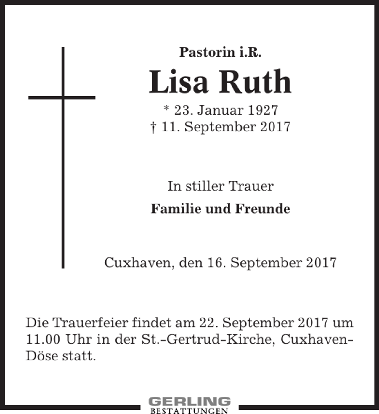 <p>Pastorin i.R.</p><p>Lisa Ruth<br />* 23. Januar 1927<br />† 11. September 2017</p><p>In stiller Trauer<br />Familie und Freunde</p><p>Cuxhaven, den 16. September 2017</p><p>Die Trauerfeier findet am 22. September 2017 um<br />11.00 Uhr in der St.-Gertrud-Kirche, CuxhavenDöse statt.</p>