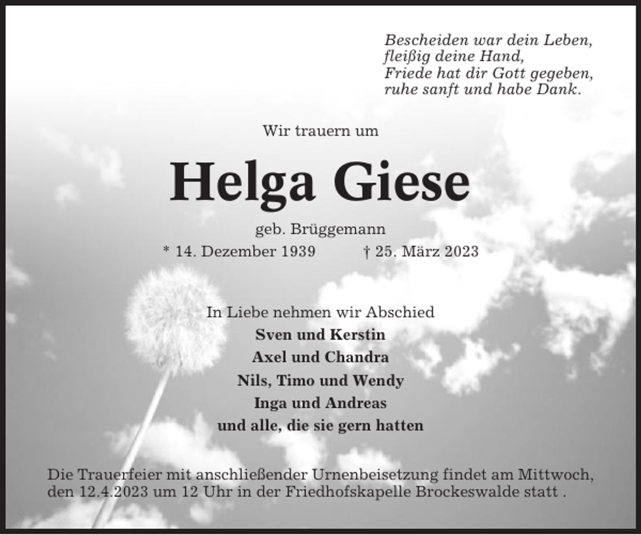 <p>Bescheiden war dein Leben,<br />fleißig deine Hand,<br />Friede hat dir Gott gegeben,<br />ruhe sanft und habe Dank.<br />Wir trauern um</p><p>Helga Giese<br />geb. Brüggemann<br />* 14. Dezember 1939<br />† 25. März 2023</p><p>In Liebe nehmen wir Abschied<br />Sven und Kerstin<br />Axel und Chandra<br />Nils, Timo und Wendy<br />Inga und Andreas<br />und alle, die sie gern hatten<br />Die Trauerfeier mit anschließender Urnenbeisetzung findet am Mittwoch,<br />den 12.4.2023 um 12 Uhr in der Friedhofskapelle Brockeswalde statt .</p>