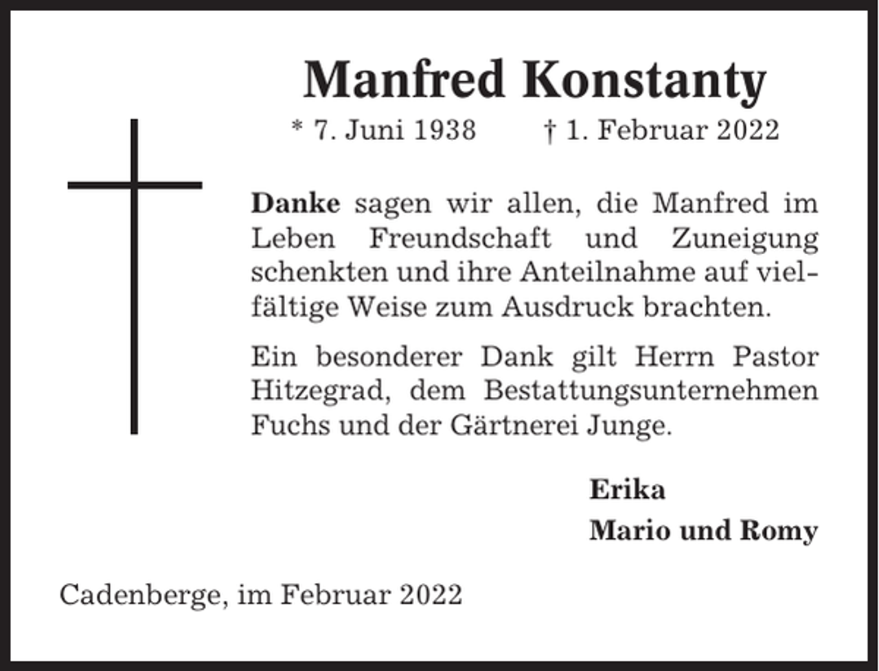 <p>Manfred Konstanty<br />* 7. Juni 1938</p><p>† 1. Februar 2022</p><p>Danke sagen wir allen, die Manfred im<br />Leben Freundschaft und Zuneigung<br />schenkten und ihre Anteilnahme auf vielfältige Weise zum Ausdruck brachten.<br />Ein besonderer Dank gilt Herrn Pastor<br />Hitzegrad, dem Bestattungsunternehmen<br />Fuchs und der Gärtnerei Junge.<br />Erika<br />Mario und Romy<br />Cadenberge, im Februar 2022</p>
