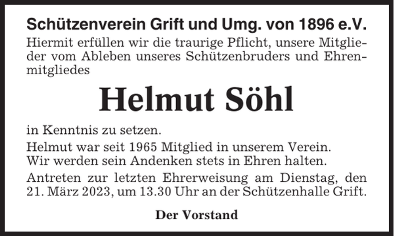 <p>Schützenverein Grift und Umg. von 1896 e.V.<br />Hiermit erfüllen wir die traurige Pflicht, unsere Mitglieder vom Ableben unseres Schützenbruders und Ehrenmitgliedes</p><p>Helmut Söhl<br />in Kenntnis zu setzen.<br />Helmut war seit 1965 Mitglied in unserem Verein.<br />Wir werden sein Andenken stets in Ehren halten.<br />Antreten zur letzten Ehrerweisung am Dienstag, den<br />21. März 2023, um 13.30 Uhr an der Schützenhalle Grift.<br />Der Vorstand</p>