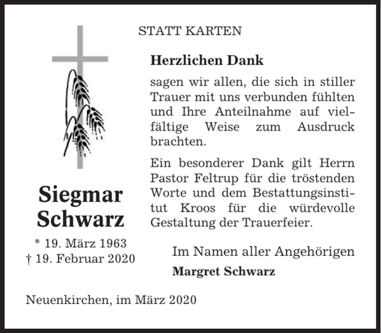<p>STATT KARTEN</p><p>Herzlichen Dank<br />sagen wir allen, die sich in stiller<br />Trauer mit uns verbunden fühlten<br />und Ihre Anteilnahme auf vielfältige Weise zum Ausdruck<br />brachten.</p><p>Siegmar<br />Schwarz<br />* 19. März 1963<br />† 19. Februar 2020</p><p>Ein besonderer Dank gilt Herrn<br />Pastor Feltrup für die tröstenden<br />Worte und dem Bestattungsinstitut Kroos für die würdevolle<br />Gestaltung der Trauerfeier.</p><p>Im Namen aller Angehörigen<br />Margret Schwarz</p><p>Neuenkirchen, im März 2020</p>