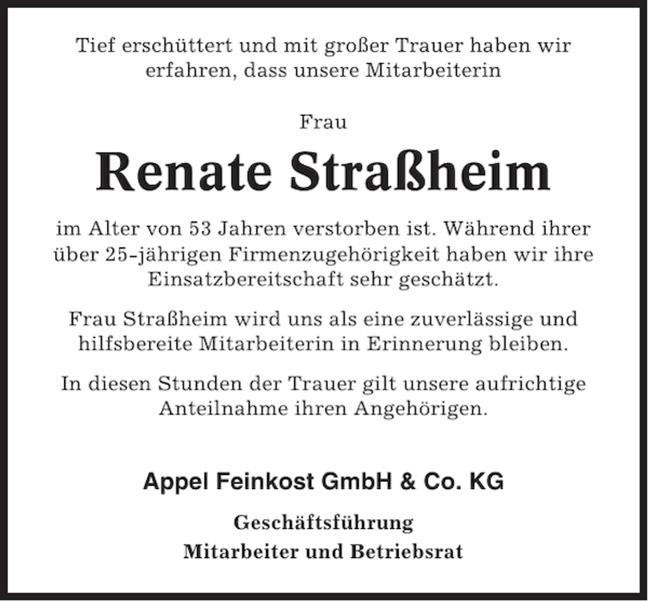 <p>Tief erschüttert und mit großer Trauer haben wir<br />erfahren, dass unsere Mitarbeiterin<br />Frau</p><p>Renate Straßheim<br />im Alter von 53 Jahren verstorben ist. Während ihrer<br />über 25-jährigen Firmenzugehörigkeit haben wir ihre<br />Einsatzbereitschaft sehr geschätzt.<br />Frau Straßheim wird uns als eine zuverlässige und<br />hilfsbereite Mitarbeiterin in Erinnerung bleiben.<br />In diesen Stunden der Trauer gilt unsere aufrichtige<br />Anteilnahme ihren Angehörigen.</p><p>Appel Feinkost GmbH &amp; Co. KG<br />Geschäftsführung<br />Mitarbeiter und Betriebsrat</p>