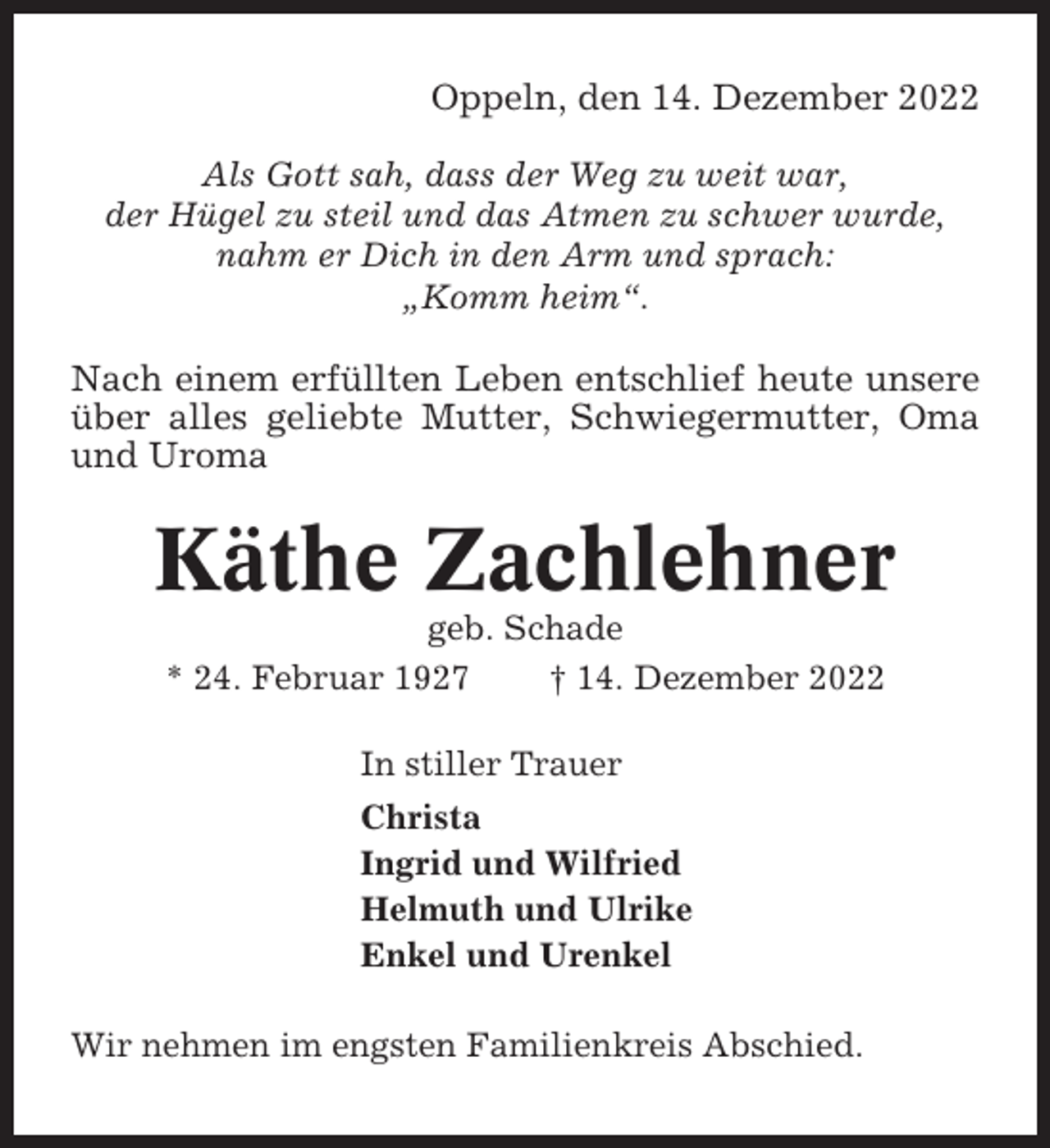 <p>Oppeln, den 14. Dezember 2022<br />Als Gott sah, dass der Weg zu weit war,<br />der Hügel zu steil und das Atmen zu schwer wurde,<br />nahm er Dich in den Arm und sprach:<br />„Komm heim“.</p><p>Nach einem erfüllten Leben entschlief heute unsere<br />über alles geliebte Mutter, Schwiegermutter, Oma<br />und Uroma</p><p>Käthe Zachlehner<br />geb. Schade<br />* 24. Februar 1927<br />† 14. Dezember 2022<br />In stiller Trauer<br />Christa<br />Ingrid und Wilfried<br />Helmuth und Ulrike<br />Enkel und Urenkel<br />Wir nehmen im engsten Familienkreis Abschied.</p>