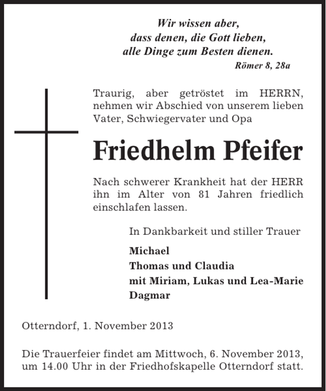 <p>Wir wissen aber,<br />dass denen, die Gott lieben,<br />alle Dinge zum Besten dienen.<br />Römer 8, 28a</p><p>Traurig, aber getröstet im HERRN,<br />nehmen wir Abschied von unserem lieben<br />Vater, Schwiegervater und Opa</p><p>Friedhelm Pfeifer<br />Nach schwerer Krankheit hat der HERR<br />ihn im Alter von 81 Jahren friedlich<br />einschlafen lassen.<br />In Dankbarkeit und stiller Trauer<br />Michael<br />Thomas und Claudia<br />mit Miriam, Lukas und Lea-Marie<br />Dagmar<br />Otterndorf, 1. November 2013<br />Die Trauerfeier findet am Mittwoch, 6. November 2013,<br />um 14.00 Uhr in der Friedhofskapelle Otterndorf statt.</p>