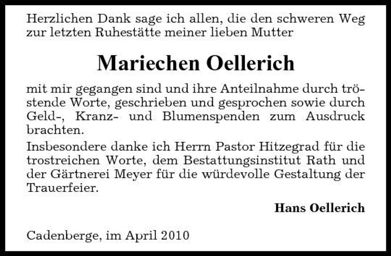 <p>Herzlichen Dank sage ich allen, die den schweren Weg zur letzten Ruhestätte meiner lieben Mutter</p><p>Mariechen Oellerich<br />mit mir gegangen sind und ihre Anteilnahme durch tröstende Worte, geschrieben und gesprochen sowie durch Geld-, Kranz- und Blumenspenden zum Ausdruck brachten. Insbesondere danke ich Herrn Pastor Hitzegrad für die trostreichen Worte, dem Bestattungsinstitut Rath und der Gärtnerei Meyer für die würdevolle Gestaltung der Trauerfeier. Hans Oellerich Cadenberge, im April 2010</p>