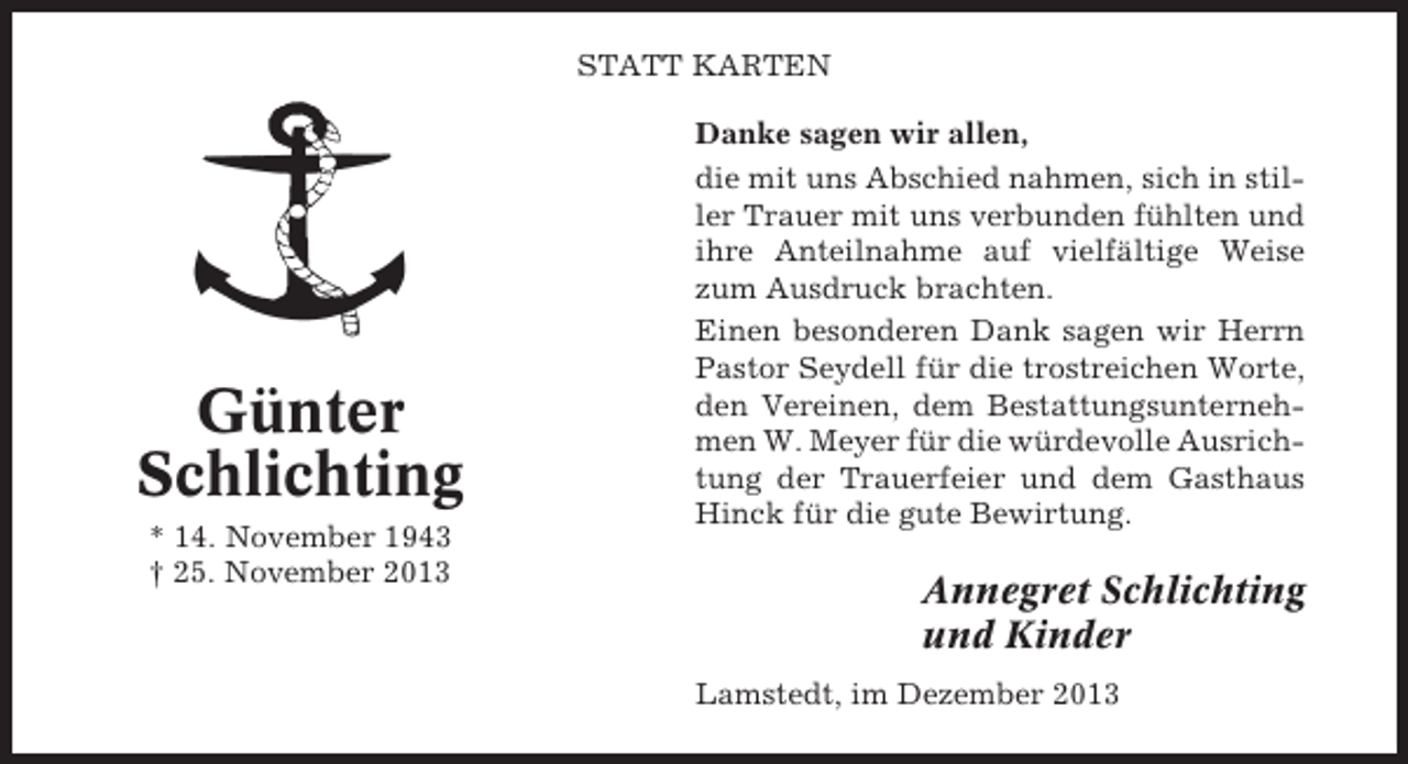 <p>STATT KARTEN</p><p>Günter<br />Schlichting<br />* 14. November 1943<br />† 25. November 2013</p><p>Danke sagen wir allen,<br />die mit uns Abschied nahmen, sich in stiller Trauer mit uns verbunden fühlten und<br />ihre Anteilnahme auf vielfältige Weise<br />zum Ausdruck brachten.<br />Einen besonderen Dank sagen wir Herrn<br />Pastor Seydell für die trostreichen Worte,<br />den Vereinen, dem Bestattungsunternehmen W. Meyer für die würdevolle Ausrichtung der Trauerfeier und dem Gasthaus<br />Hinck für die gute Bewirtung.</p><p>Annegret Schlichting<br />und Kinder<br />Lamstedt, im Dezember 2013</p>