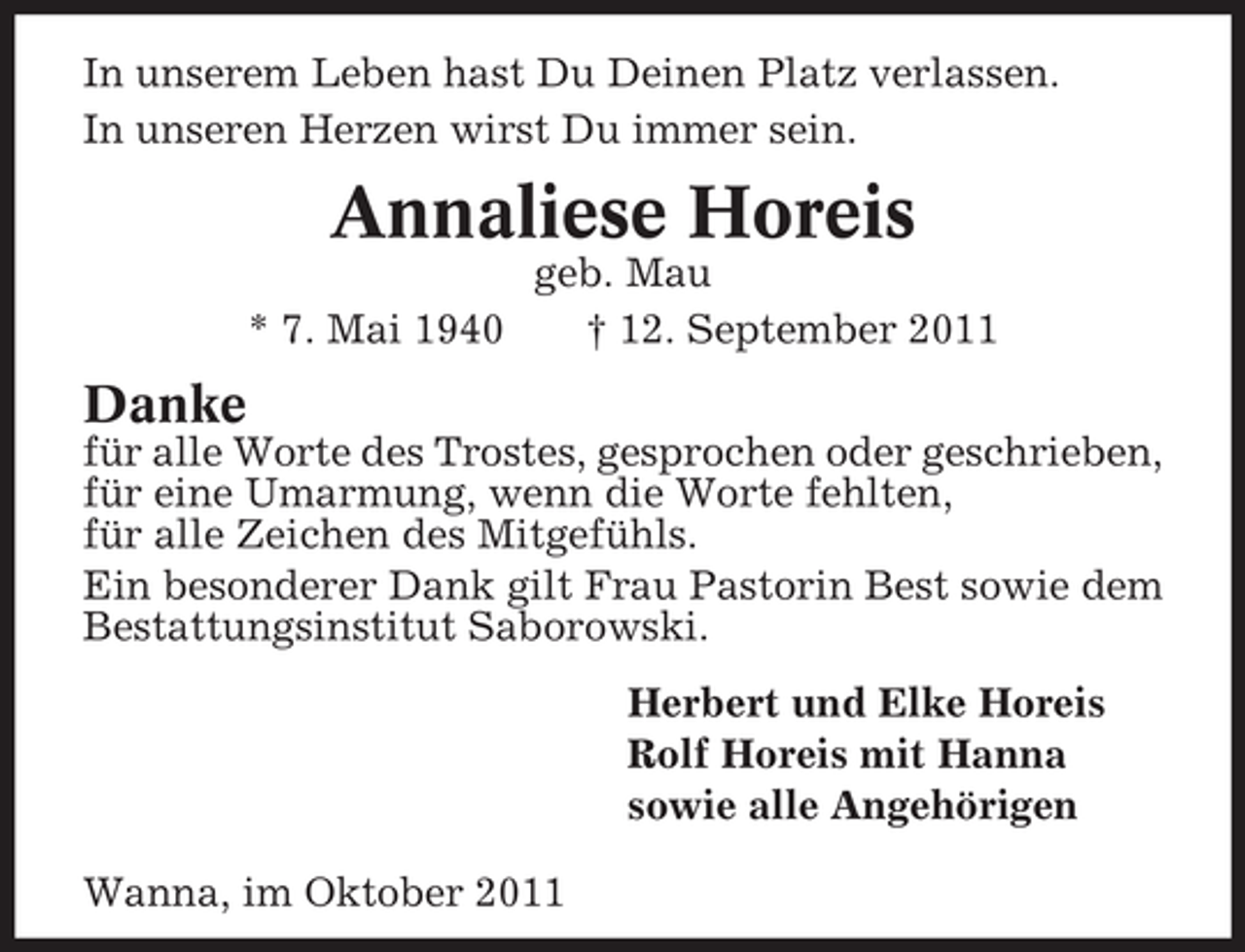 <p>In unserem Leben hast Du Deinen Platz verlassen.<br />In unseren Herzen wirst Du immer sein.</p><p>Annaliese Horeis<br />* 7. Mai 1940</p><p>geb. Mau<br />† 12. September 2011</p><p>Danke<br />für alle Worte des Trostes, gesprochen oder geschrieben,<br />für eine Umarmung, wenn die Worte fehlten,<br />für alle Zeichen des Mitgefühls.<br />Ein besonderer Dank gilt Frau Pastorin Best sowie dem<br />Bestattungsinstitut Saborowski.<br />Herbert und Elke Horeis<br />Rolf Horeis mit Hanna<br />sowie alle Angehörigen<br />Wanna, im Oktober 2011</p>