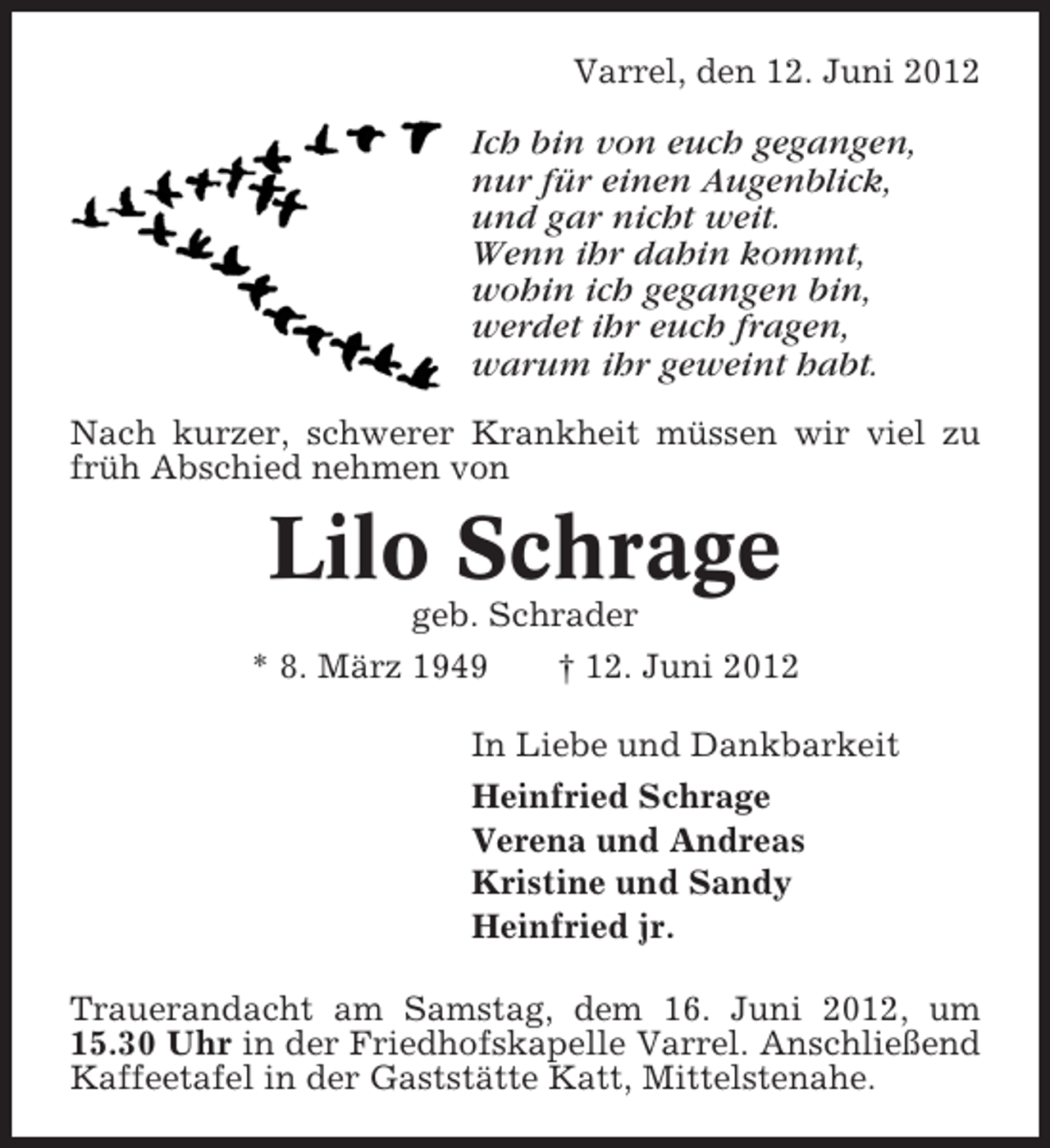 <p>Varrel, den 12. Juni 2012</p>
<p>Ich bin von euch gegangen,<br />nur für einen Augenblick,<br />und gar nicht weit.<br />Wenn ihr dahin kommt,<br />wohin ich gegangen bin,<br />werdet ihr euch fragen,<br />warum ihr geweint habt.<br />Nach kurzer, schwerer Krankheit müssen wir viel zu<br />früh Abschied nehmen von</p>
<p>Lilo Schrage<br />geb. Schrader<br />* 8. März 1949</p>
<p>† 12. Juni 2012</p>
<p>In Liebe und Dankbarkeit<br />Heinfried Schrage<br />Verena und Andreas<br />Kristine und Sandy<br />Heinfried jr.<br />Trauerandacht am Samstag, dem 16. Juni 2012, um<br />15.30 Uhr in der Friedhofskapelle Varrel. Anschließend<br />Kaffeetafel in der Gaststätte Katt, Mittelstenahe.</p>