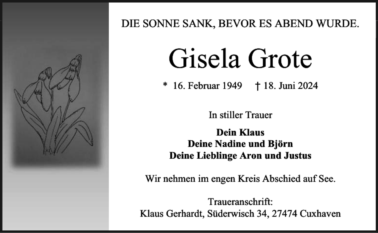 <p>DIE SONNE SANK, BEVOR ES ABEND WURDE.</p><p>Gisela Grote<br />* 16. Februar 1949</p><p>† 18. Juni 2024</p><p>In stiller Trauer<br />Dein Klaus<br />Deine Nadine und Björn<br />Deine Lieblinge Aron und Justus<br />Wir nehmen im engen Kreis Abschied auf See.<br />Traueranschrift:<br />Klaus Gerhardt, Süderwisch 34, 27474 Cuxhaven</p>