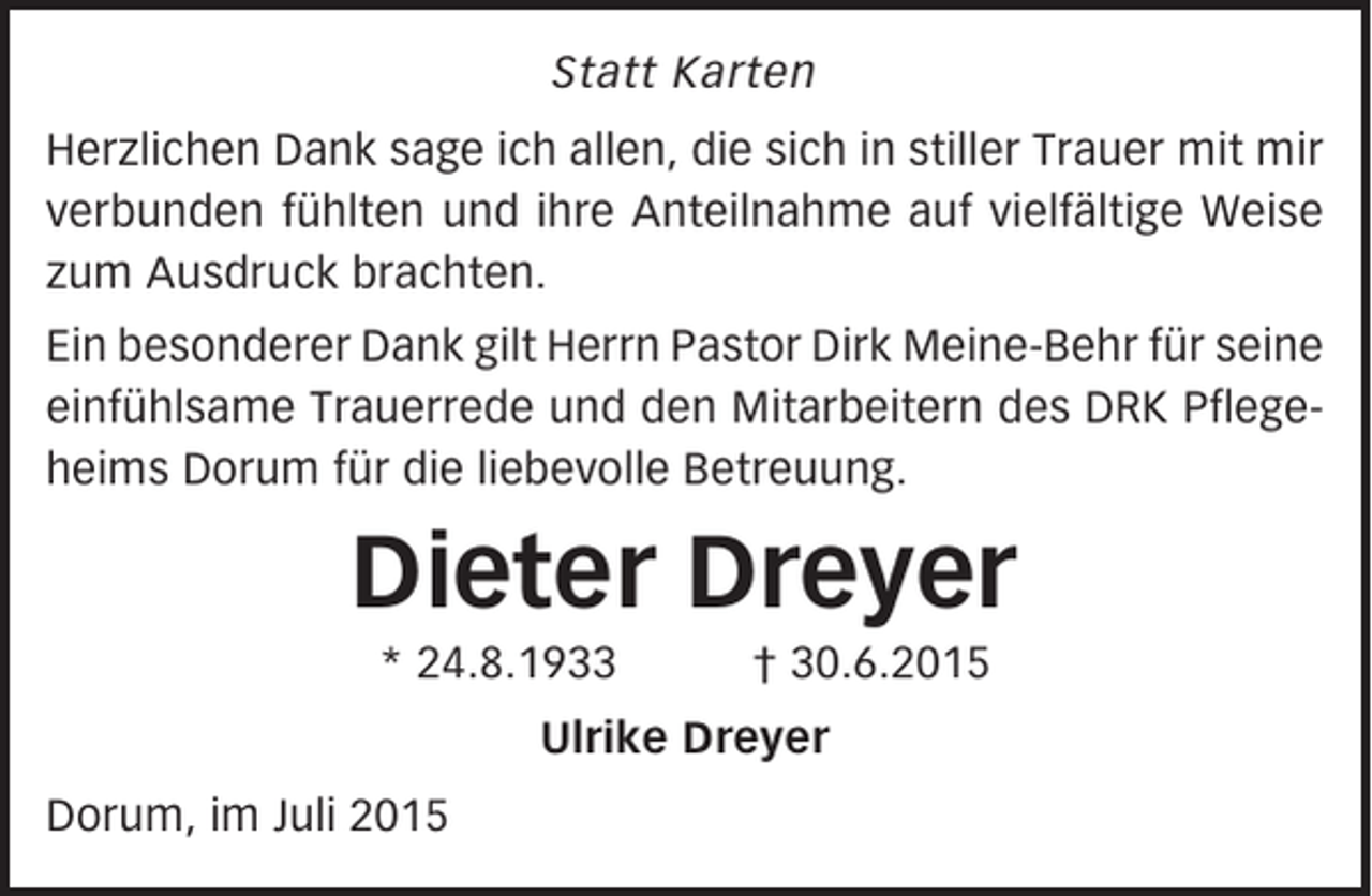 <p>Statt Karten<br />Herzlichen Dank sage ich allen, die sich in stiller Trauer mit mir<br />verbunden fühlten und ihre Anteilnahme auf vielfältige Weise<br />zum Ausdruck brachten.<br />Ein besonderer Dank gilt Herrn Pastor Dirk Meine-Behr für seine<br />einfühlsame Trauerrede und den Mitarbeitern des DRK Pflegeheims Dorum für die liebevolle Betreuung.</p><p>Dieter Dreyer<br />* 24.8.1933</p><p>† 30.6.2015</p><p>Ulrike Dreyer<br />Dorum, im Juli 2015</p>