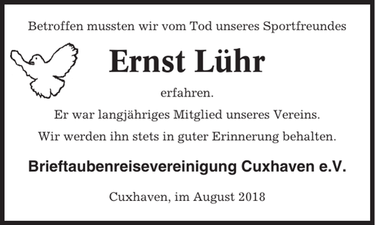 <p>Betroffen mussten wir vom Tod unseres Sportfreundes</p><p>Ernst Lühr<br />erfahren.<br />Er war langjähriges Mitglied unseres Vereins.<br />Wir werden ihn stets in guter Erinnerung behalten.</p><p>Brieftaubenreisevereinigung Cuxhaven e.V.<br />Cuxhaven, im August 2018</p>