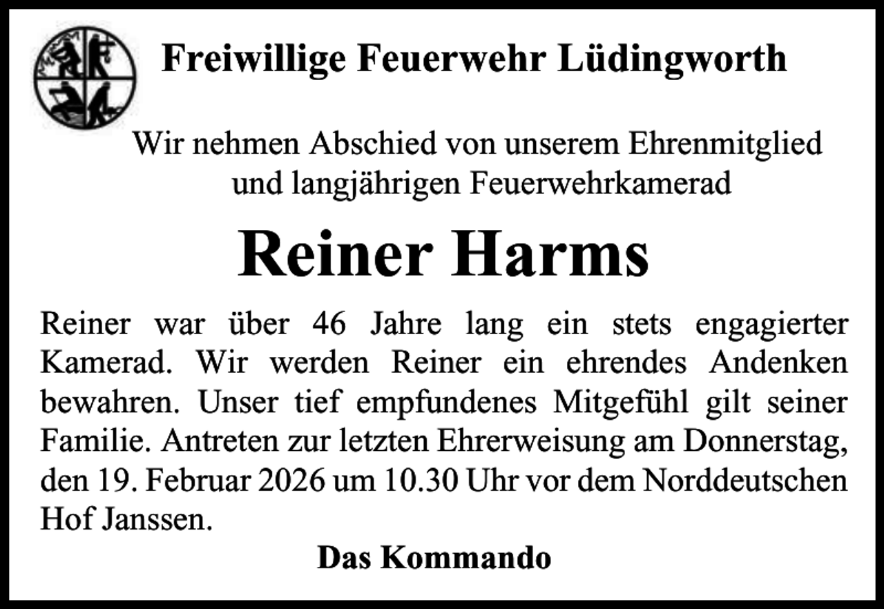 <p>Freiwillige Feuerwehr Lüdingworth<br />Wir nehmen Abschied von unserem Ehrenmitglied<br />und langjährigen Feuerwehrkamerad</p><p>Reiner Harms<br />Reiner war über 46 Jahre lang ein stets engagierter<br />Kamerad. Wir werden Reiner ein ehrendes Andenken<br />bewahren. Unser tief empfundenes Mitgefühl gilt seiner<br />Familie. Antreten zur letzten Ehrerweisung am Donnerstag,<br />den 19. Februar 2026 um 10.30 Uhr vor dem Norddeutschen<br />Hof Janssen.<br />Das Kommando</p>