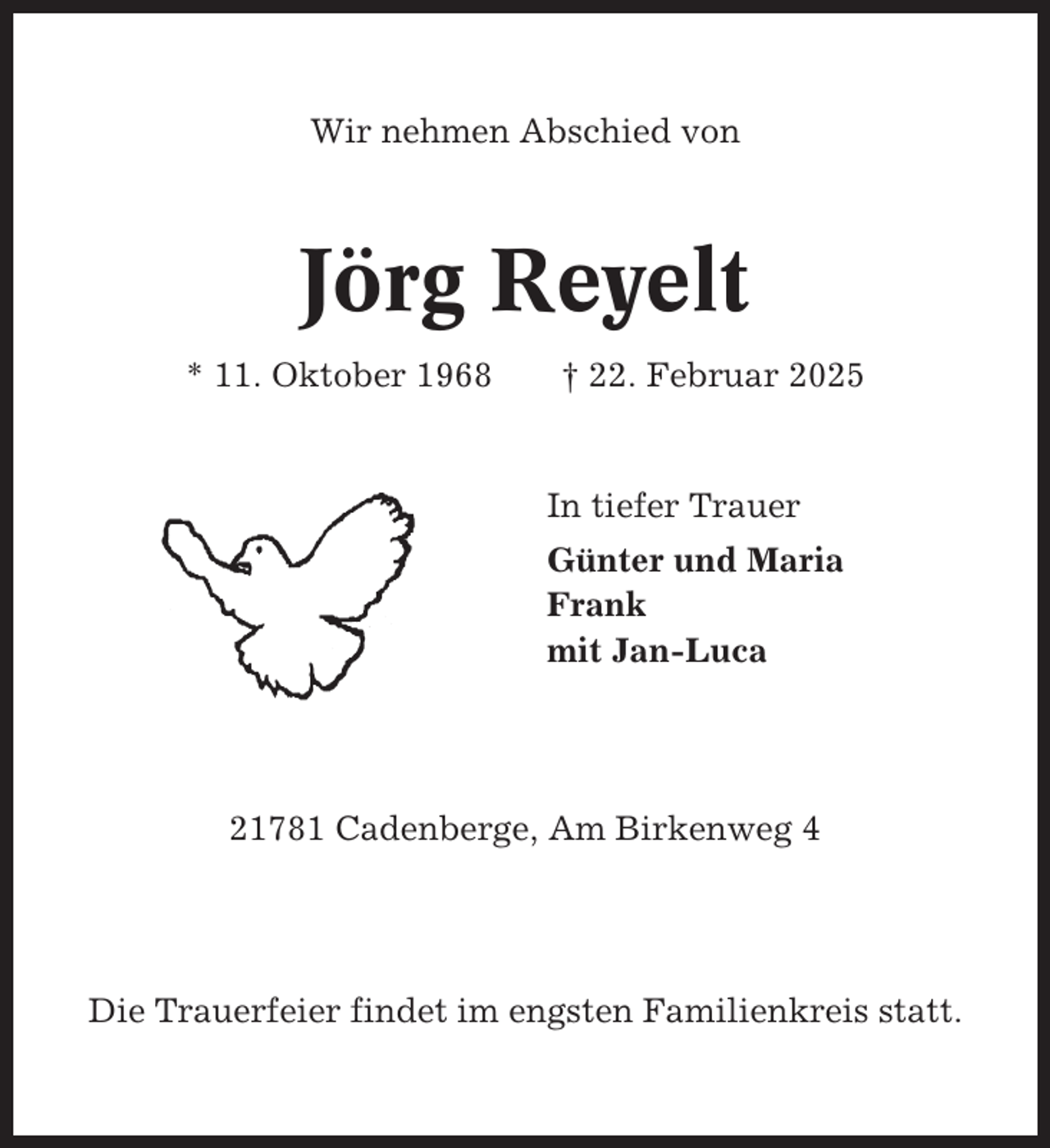 <p>Wir nehmen Abschied von</p><p>Jörg Reyelt<br />* 11. Oktober 1968</p><p>† 22. Februar 2025</p><p>In tiefer Trauer<br />Günter und Maria<br />Frank<br />mit Jan-Luca</p><p>21781 Cadenberge, Am Birkenweg 4</p><p>Die Trauerfeier findet im engsten Familienkreis statt.</p>
