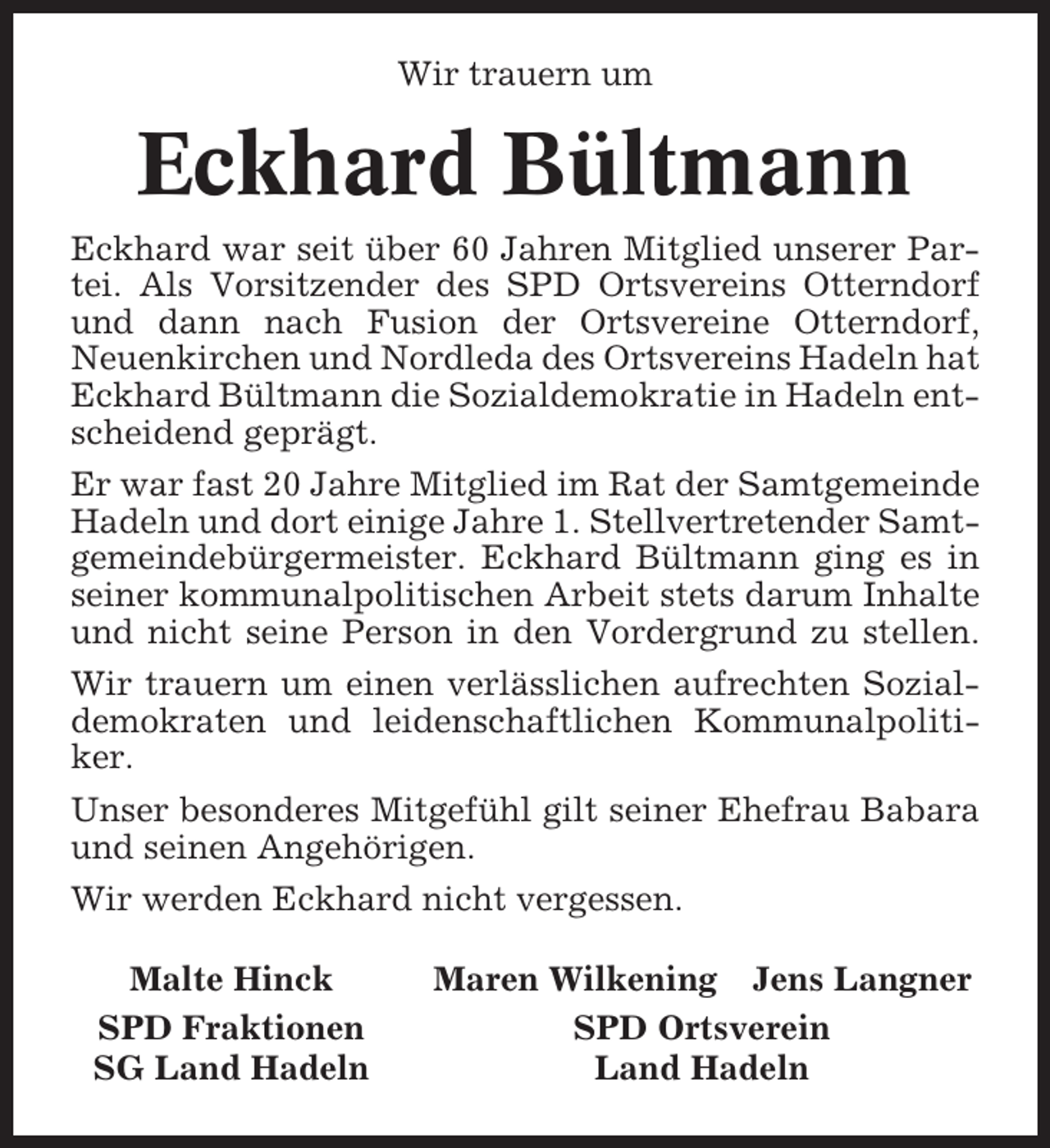 <p>Wir trauern um</p><p>Eckhard Bültmann<br />Eckhard war seit über 60 Jahren Mitglied unserer Partei. Als Vorsitzender des SPD Ortsvereins Otterndorf<br />und dann nach Fusion der Ortsvereine Otterndorf,<br />Neuenkirchen und Nordleda des Ortsvereins Hadeln hat<br />Eckhard Bültmann die Sozialdemokratie in Hadeln entscheidend geprägt.<br />Er war fast 20 Jahre Mitglied im Rat der Samtgemeinde<br />Hadeln und dort einige Jahre 1. Stellvertretender Samtgemeindebürgermeister. Eckhard Bültmann ging es in<br />seiner kommunalpolitischen Arbeit stets darum Inhalte<br />und nicht seine Person in den Vordergrund zu stellen.<br />Wir trauern um einen verlässlichen aufrechten Sozialdemokraten und leidenschaftlichen Kommunalpolitiker.<br />Unser besonderes Mitgefühl gilt seiner Ehefrau Babara<br />und seinen Angehörigen.<br />Wir werden Eckhard nicht vergessen.<br />Malte Hinck<br />SPD Fraktionen<br />SG Land Hadeln</p><p>Maren Wilkening Jens Langner<br />SPD Ortsverein<br />Land Hadeln</p>