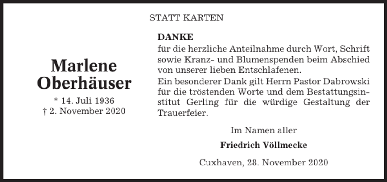 <p>STATT KARTEN</p><p>Marlene<br />Oberhäuser<br />* 14. Juli 1936<br />† 2. November 2020</p><p>DANKE<br />für die herzliche Anteilnahme durch Wort, Schrift<br />sowie Kranz- und Blumenspenden beim Abschied<br />von unserer lieben Entschlafenen.<br />Ein besonderer Dank gilt Herrn Pastor Dabrowski<br />für die tröstenden Worte und dem Bestattungsinstitut Gerling für die würdige Gestaltung der<br />Trauerfeier.<br />Im Namen aller<br />Friedrich Völlmecke<br />Cuxhaven, 28. November 2020</p>