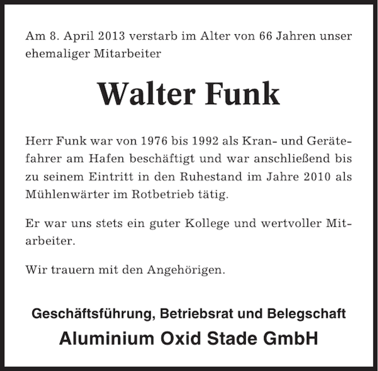 <p>Am 8. April 2013 verstarb im Alter von 66 Jahren unser<br />ehemaliger Mitarbeiter</p><p>Walter Funk<br />Herr Funk war von 1976 bis 1992 als Kran- und Gerätefahrer am Hafen beschäftigt und war anschließend bis<br />zu seinem Eintritt in den Ruhestand im Jahre 2010 als<br />Mühlenwärter im Rotbetrieb tätig.<br />Er war uns stets ein guter Kollege und wertvoller Mitarbeiter.<br />Wir trauern mit den Angehörigen.</p><p>Geschäftsführung, Betriebsrat und Belegschaft</p><p>Aluminium Oxid Stade GmbH</p>