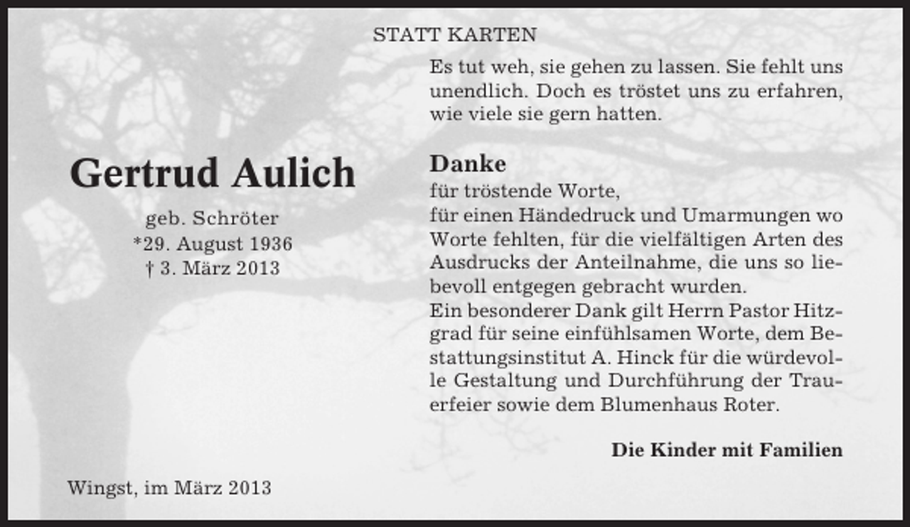 <p>STATT KARTEN<br />Es tut weh, sie gehen zu lassen. Sie fehlt uns<br />unendlich. Doch es tröstet uns zu erfahren,<br />wie viele sie gern hatten.</p><p>Gertrud Aulich<br />geb. Schröter<br />*29. August 1936<br />† 3. März 2013</p><p>Danke<br />für tröstende Worte,<br />für einen Händedruck und Umarmungen wo<br />Worte fehlten, für die vielfältigen Arten des<br />Ausdrucks der Anteilnahme, die uns so liebevoll entgegen gebracht wurden.<br />Ein besonderer Dank gilt Herrn Pastor Hitzgrad für seine einfühlsamen Worte, dem Bestattungsinstitut A. Hinck für die würdevolle Gestaltung und Durchführung der Trauerfeier sowie dem Blumenhaus Roter.<br />Die Kinder mit Familien</p><p>Wingst, im März 2013</p>