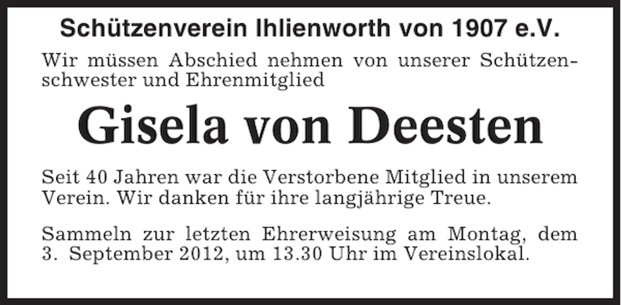 <p>Schützenverein Ihlienworth von 1907 e.V.<br />Wir müssen Abschied nehmen von unserer Schützenschwester und Ehrenmitglied</p><p>Gisela von Deesten<br />Seit 40 Jahren war die Verstorbene Mitglied in unserem<br />Verein. Wir danken für ihre langjährige Treue.<br />Sammeln zur letzten Ehrerweisung am Montag, dem<br />3. September 2012, um 13.30 Uhr im Vereinslokal.</p>