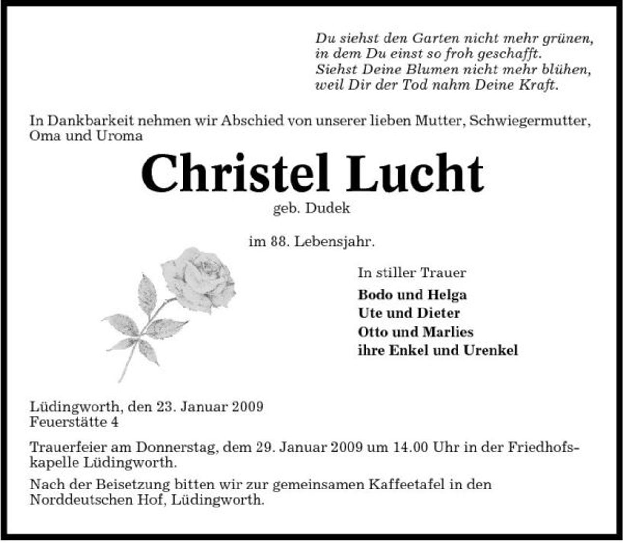 <p>Du siehst den Garten nicht mehr grünen, in dem Du einst so froh geschafft. Siehst Deine Blumen nicht mehr blühen, weil Dir der Tod nahm Deine Kraft. In Dankbarkeit nehmen wir Abschied von unserer lieben Mutter, Schwiegermutter, Oma und Uroma</p><p>Christel Lucht<br />geb. Dudek im 88. Lebensjahr. In stiller Trauer Bodo und Helga Ute und Dieter Otto und Marlies ihre Enkel und Urenkel</p><p>Lüdingworth, den 23. Januar 2009 Feuerstätte 4 Trauerfeier am Donnerstag, dem 29. Januar 2009 um 14.00 Uhr in der Friedhofskapelle Lüdingworth. Nach der Beisetzung bitten wir zur gemeinsamen Kaffeetafel in den Norddeutschen Hof, Lüdingworth.</p>