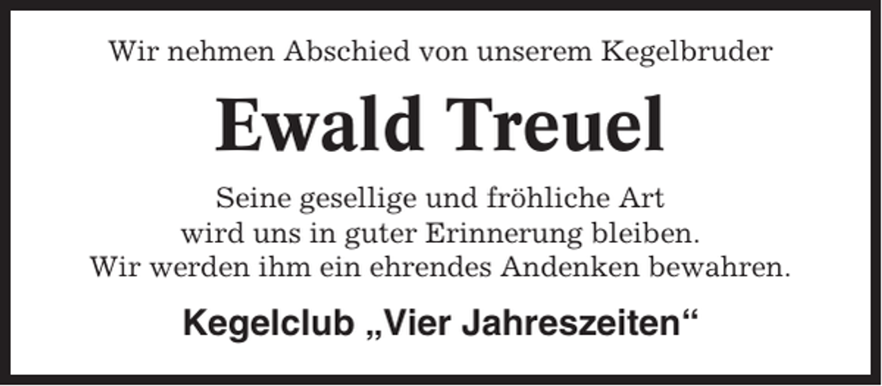 <p>Wir nehmen Abschied von unserem Kegelbruder</p><p>Ewald Treuel<br />Seine gesellige und fröhliche Art<br />wird uns in guter Erinnerung bleiben.<br />Wir werden ihm ein ehrendes Andenken bewahren.</p><p>Kegelclub „Vier Jahreszeiten“</p>