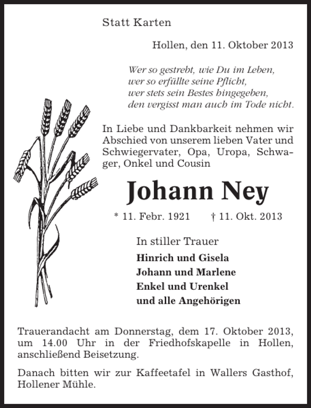 <p>Statt Karten<br />Hollen, den 11. Oktober 2013<br />Wer so gestrebt, wie Du im Leben,<br />wer so erfüllte seine Pflicht,<br />wer stets sein Bestes hingegeben,<br />den vergisst man auch im Tode nicht.<br />In Liebe und Dankbarkeit nehmen wir<br />Abschied von unserem lieben Vater und<br />Schwiegervater, Opa, Uropa, Schwager, Onkel und Cousin</p><p>Johann Ney<br />* 11. Febr. 1921</p><p>† 11. Okt. 2013</p><p>In stiller Trauer<br />Hinrich und Gisela<br />Johann und Marlene<br />Enkel und Urenkel<br />und alle Angehörigen<br />Trauerandacht am Donnerstag, dem 17. Oktober 2013,<br />um 14.00 Uhr in der Friedhofskapelle in Hollen,<br />anschließend Beisetzung.<br />Danach bitten wir zur Kaffeetafel in Wallers Gasthof,<br />Hollener Mühle.</p>