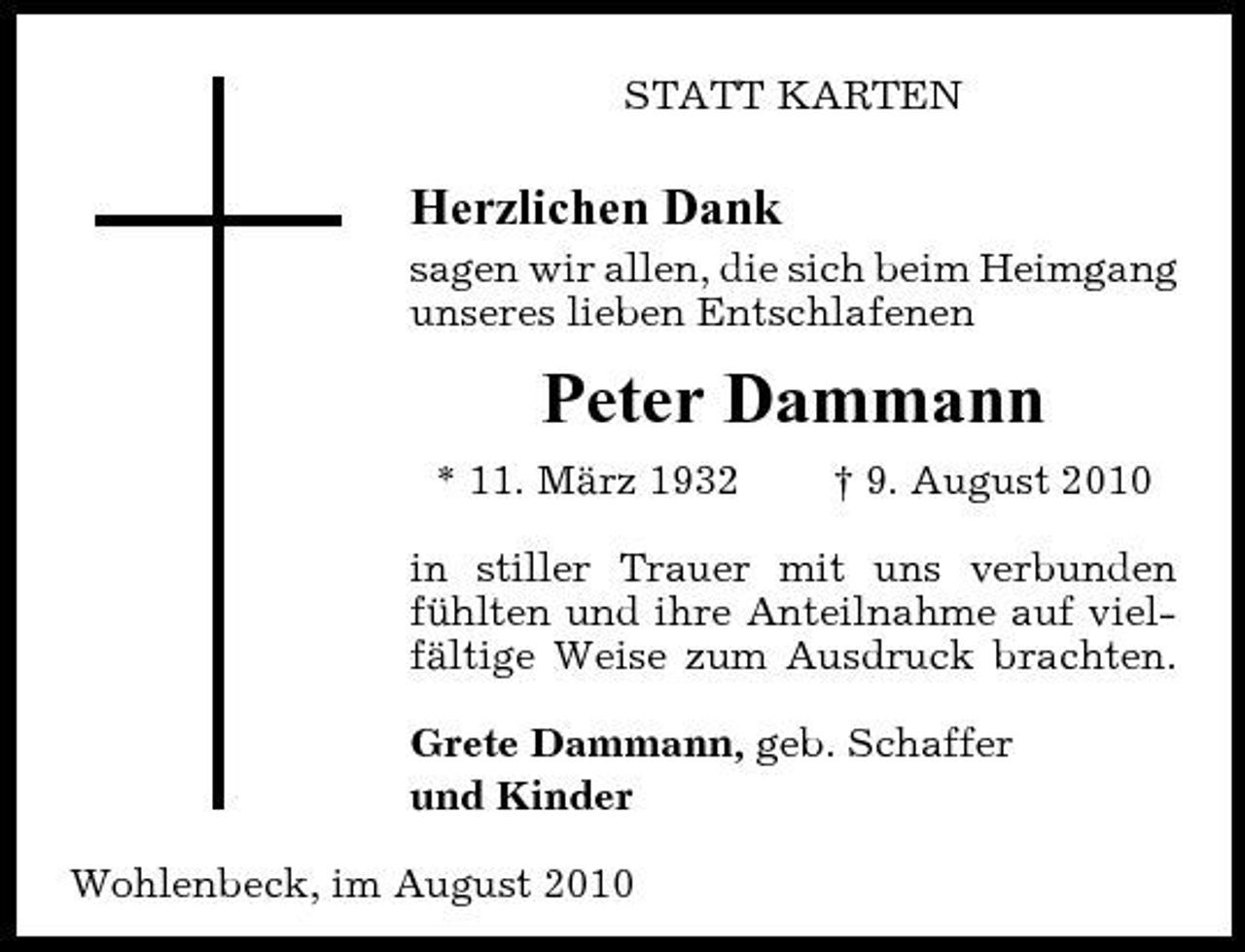 <p>STATT KARTEN</p><p>Herzlichen Dank<br />sagen wir allen, die sich beim Heimgang unseres lieben Entschlafenen</p><p>Peter Dammann<br />* 11. März 1932 † 9. August 2010 in stiller Trauer mit uns verbunden fühlten und ihre Anteilnahme auf vielfältige Weise zum Ausdruck brachten. Grete Dammann, geb. Schaffer und Kinder Wohlenbeck, im August 2010</p>