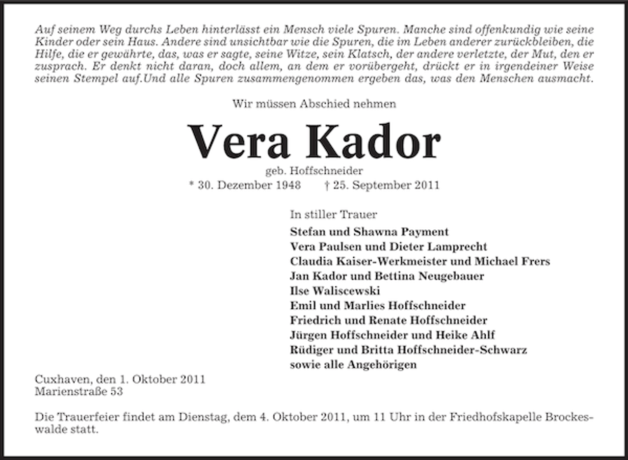 <p>Auf seinem Weg durchs Leben hinterlässt ein Mensch viele Spuren. Manche sind offenkundig wie seine<br />Kinder oder sein Haus. Andere sind unsichtbar wie die Spuren, die im Leben anderer zurückbleiben, die<br />Hilfe, die er gewährte, das, was er sagte, seine Witze, sein Klatsch, der andere verletzte, der Mut, den er<br />zusprach. Er denkt nicht daran, doch allem, an dem er vorübergeht, drückt er in irgendeiner Weise<br />seinen Stempel auf.Und alle Spuren zusammengenommen ergeben das, was den Menschen ausmacht.<br />Wir müssen Abschied nehmen</p><p>Vera Kador<br />geb. Hoffschneider</p><p>* 30. Dezember 1948</p><p>† 25. September 2011</p><p>In stiller Trauer<br />Stefan und Shawna Payment<br />Vera Paulsen und Dieter Lamprecht<br />Claudia Kaiser-Werkmeister und Michael Frers<br />Jan Kador und Bettina Neugebauer<br />Ilse Waliscewski<br />Emil und Marlies Hoffschneider<br />Friedrich und Renate Hoffschneider<br />Jürgen Hoffschneider und Heike Ahlf<br />Rüdiger und Britta Hoffschneider-Schwarz<br />sowie alle Angehörigen<br />Cuxhaven, den 1. Oktober 2011<br />Marienstraße 53<br />Die Trauerfeier findet am Dienstag, dem 4. Oktober 2011, um 11 Uhr in der Friedhofskapelle Brockeswalde statt.</p>