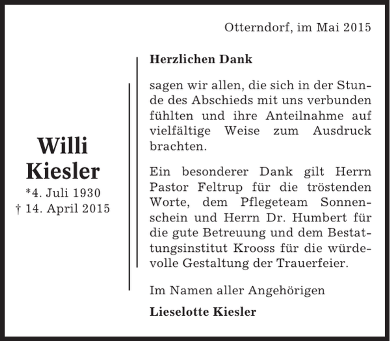 <p>Otterndorf, im Mai 2015<br />Herzlichen Dank</p><p>Willi<br />Kiesler<br />*4. Juli 1930<br />† 14. April 2015</p><p>sagen wir allen, die sich in der Stunde des Abschieds mit uns verbunden<br />fühlten und ihre Anteilnahme auf<br />vielfältige Weise zum Ausdruck<br />brachten.<br />Ein besonderer Dank gilt Herrn<br />Pastor Feltrup für die tröstenden<br />Worte, dem Pflegeteam Sonnenschein und Herrn Dr. Humbert für<br />die gute Betreuung und dem Bestattungsinstitut Krooss für die würdevolle Gestaltung der Trauerfeier.<br />Im Namen aller Angehörigen<br />Lieselotte Kiesler</p>