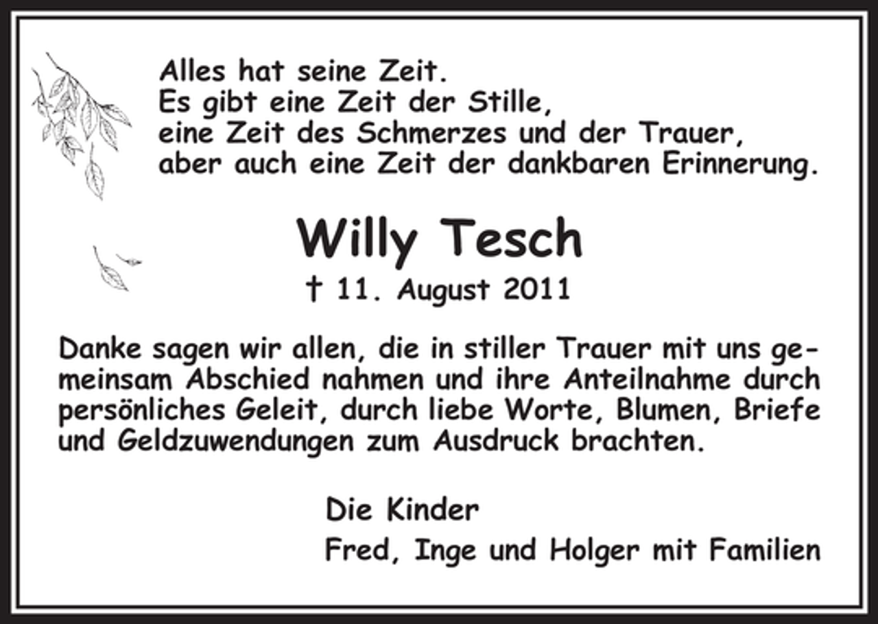<p>Alles hat seine Zeit.<br />Es gibt eine Zeit der Stille,<br />eine Zeit des Schmerzes und der Trauer,<br />aber auch eine Zeit der dankbaren Erinnerung.</p><p>Willy Tesch<br />† 11. August 2011<br />Danke sagen wir allen, die in stiller Trauer mit uns gemeinsam Abschied nahmen und ihre Anteilnahme durch<br />persönliches Geleit, durch liebe Worte, Blumen, Briefe<br />und Geldzuwendungen zum Ausdruck brachten.</p><p>Die Kinder<br />Fred, Inge und Holger mit Familien</p>