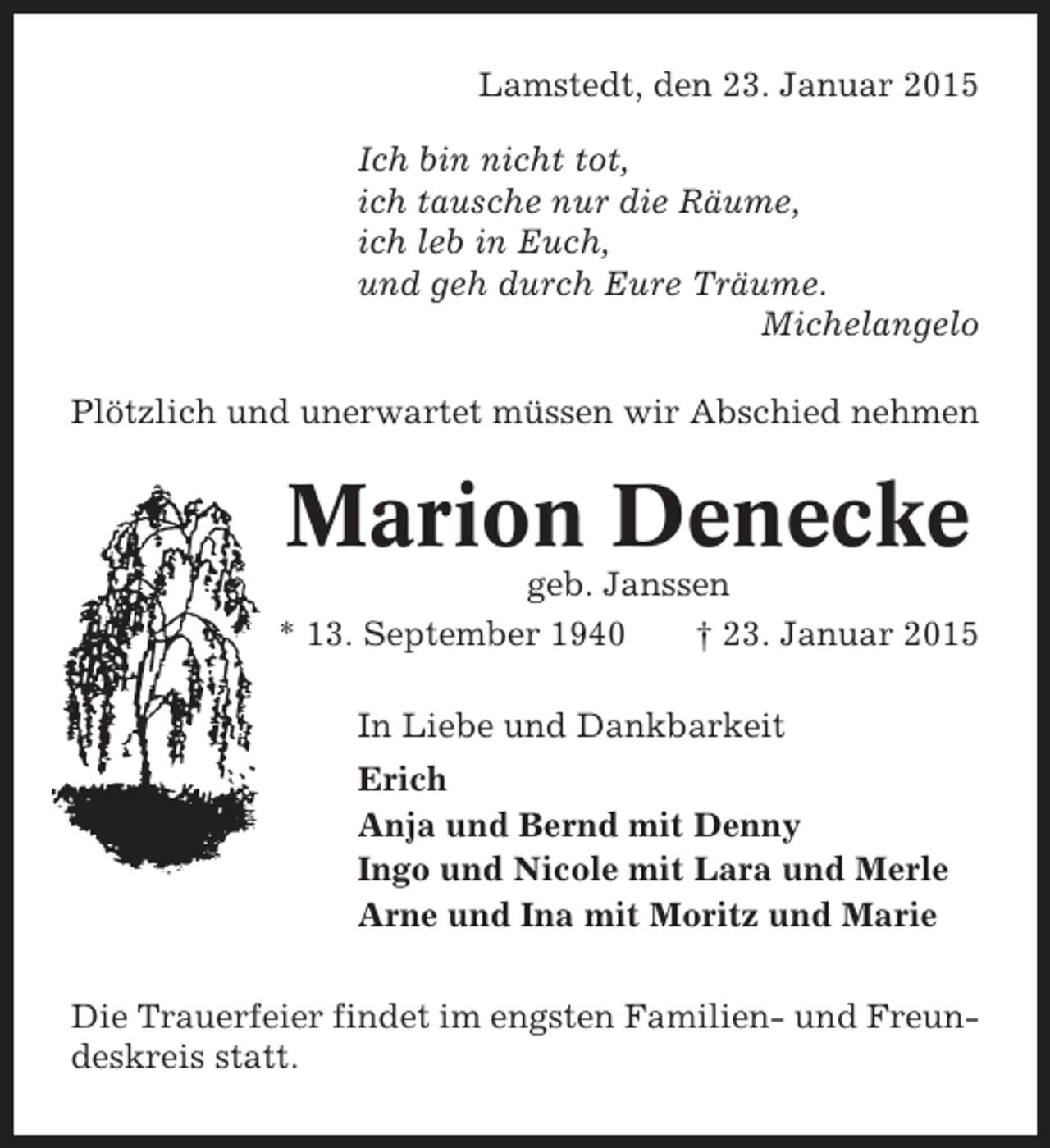 <p>Lamstedt, den 23. Januar 2015<br />Ich bin nicht tot,<br />ich tausche nur die Räume,<br />ich leb in Euch,<br />und geh durch Eure Träume.<br />Michelangelo<br />Plötzlich und unerwartet müssen wir Abschied nehmen</p><p>Marion Denecke<br />geb. Janssen<br />* 13. September 1940<br />† 23. Januar 2015<br />In Liebe und Dankbarkeit<br />Erich<br />Anja und Bernd mit Denny<br />Ingo und Nicole mit Lara und Merle<br />Arne und Ina mit Moritz und Marie<br />Die Trauerfeier findet im engsten Familien- und Freundeskreis statt.</p>