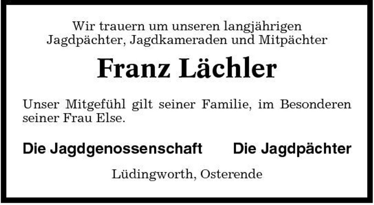 <p>Wir trauern um unseren langjährigen Jagdpächter, Jagdkameraden und Mitpächter</p><p>Franz Lächler<br />Unser Mitgefühl gilt seiner Familie, im Besonderen seiner Frau Else.</p><p>Die Jagdgenossenschaft</p><p>Die Jagdpächter</p><p>Lüdingworth, Osterende</p>